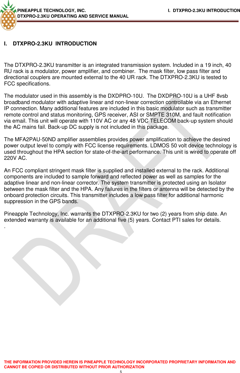 PINEAPPLE TECHNOLOGY, INC.                                                              I.  DTXPRO-2.3KU INTRODUCTION DTXPRO-2.3KU OPERATING AND SERVICE MANUAL    THE INFORMATION PROVIDED HEREIN IS PINEAPPLE TECHNOLOGY INCORPORATED PROPRIETARY INFORMATION AND CANNOT BE COPIED OR DISTRIBUTED WITHOUT PRIOR AUTHORIZATION 5  I.  DTXPRO-2.3KU  INTRODUCTION   The DTXPRO-2.3KU transmitter is an integrated transmission system. Included in a 19 inch, 40 RU rack is a modulator, power amplifier, and combiner.  The mask filter, low pass filter and directional couplers are mounted external to the 40 UR rack. The DTXPRO-2.3KU is tested to FCC specifications.    The modulator used in this assembly is the DXDPRO-10U.  The DXDPRO-10U is a UHF 8vsb broadband modulator with adaptive linear and non-linear correction controllable via an Ethernet IP connection. Many additional features are included in this basic modulator such as transmitter remote control and status monitoring, GPS receiver, ASI or SMPTE 310M, and fault notification via email. This unit will operate with 110V AC or any 48 VDC TELECOM back-up system should the AC mains fail. Back-up DC supply is not included in this package.  The MFA2PAU-50ND amplifier assemblies provides power amplification to achieve the desired power output level to comply with FCC license requirements. LDMOS 50 volt device technology is used throughout the HPA section for state-of-the-art performance. This unit is wired to operate off 220V AC.   An FCC compliant stringent mask filter is supplied and installed external to the rack. Additional components are included to sample forward and reflected power as well as samples for the adaptive linear and non-linear corrector. The system transmitter is protected using an Isolator between the mask filter and the HPA. Any failures in the filters or antenna will be detected by the onboard protection circuits. This transmitter includes a low pass filter for additional harmonic suppression in the GPS bands.  Pineapple Technology, Inc. warrants the DTXPRO-2.3KU for two (2) years from ship date. An extended warranty is available for an additional five (5) years. Contact PTI sales for details. .  