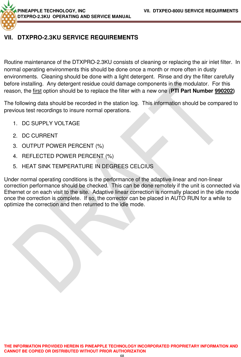 PINEAPPLE TECHNOLOGY, INC                  VII.  DTXPEO-800U SERVICE REQUIRMENTS DTXPRO-2.3KU  OPERATING AND SERVICE MANUAL  THE INFORMATION PROVIDED HEREIN IS PINEAPPLE TECHNOLOGY INCORPORATED PROPRIETARY INFORMATION AND CANNOT BE COPIED OR DISTRIBUTED WITHOUT PRIOR AUTHORIZATION 68   VII.  DTXPRO-2.3KU SERVICE REQUIREMENTS  Routine maintenance of the DTXPRO-2.3KU consists of cleaning or replacing the air inlet filter.  In normal operating environments this should be done once a month or more often in dusty environments.  Cleaning should be done with a light detergent.  Rinse and dry the filter carefully before installing.  Any detergent residue could damage components in the modulator.  For this reason, the first option should be to replace the filter with a new one (PTI Part Number 990202) The following data should be recorded in the station log.  This information should be compared to previous test recordings to insure normal operations. 1.  DC SUPPLY VOLTAGE 2.  DC CURRENT 3.  OUTPUT POWER PERCENT (%) 4.  REFLECTED POWER PERCENT (%)   5.  HEAT SINK TEMPERATURE IN DEGREES CELCIUS  Under normal operating conditions is the performance of the adaptive linear and non-linear correction performance should be checked.  This can be done remotely if the unit is connected via Ethernet or on each visit to the site.  Adaptive linear correction is normally placed in the idle mode once the correction is complete.  If so, the corrector can be placed in AUTO RUN for a while to optimize the correction and then returned to the idle mode.    