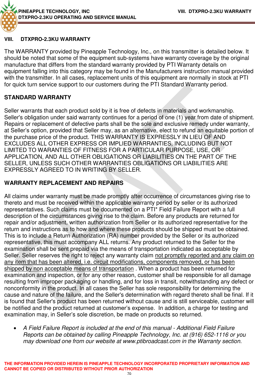 PINEAPPLE TECHNOLOGY, INC              VIII.  DTXPRO-2.3KU WARRANTY DTXPRO-2.3KU OPERATING AND SERVICE MANUAL  THE INFORMATION PROVIDED HEREIN IS PINEAPPLE TECHNOLOGY INCORPORATED PROPRIETARY INFORMATION AND CANNOT BE COPIED OR DISTRIBUTED WITHOUT PRIOR AUTHORIZATION 70   VIII.  DTXPRO-2.3KU WARRANTY   The WARRANTY provided by Pineapple Technology, Inc., on this transmitter is detailed below. It should be noted that some of the equipment sub-systems have warranty coverage by the original manufacture that differs from the standard warranty provided by PTI Warranty details on equipment falling into this category may be found in the Manufacturers instruction manual provided with the transmitter. In all cases, replacement units of this equipment are normally in stock at PTI for quick turn service support to our customers during the PTI Standard Warranty period.   STANDARD WARRANTY   Seller warrants that each product sold by it is free of defects in materials and workmanship. Seller&apos;s obligation under said warranty continues for a period of one (1) year from date of shipment. Repairs or replacement of defective parts shall be the sole and exclusive remedy under warranty, at Seller‘s option, provided that Seller may, as an alternative, elect to refund an equitable portion of the purchase price of the product. THIS WARRANTY IS EXPRESSLY IN LIEU OF AND EXCLUDES ALL OTHER EXPRESS OR IMPLIED WARRANTIES, INCLUDING BUT NOT LIMITED TO WARANTIES OF FITNESS FOR A PARTICULAR PURPOSE, USE, OR APPLICATION, AND ALL OTHER OBLIGATIONS OR LIABILITIES ON THE PART OF THE SELLER, UNLESS SUCH OTHER WARRANTIES OBLIGATIONS OR LIABILITIES ARE EXPRESSLY AGREED TO IN WRITING BY SELLER.   WARRANTY REPLACEMENT AND REPAIRS   All claims under warranty must be made promptly after occurrence of circumstances giving rise to thereto and must be received within the applicable warranty period by seller or its authorized representatives. Such claims must be documented on a PTI* Field Failure Report with a full description of the circumstances giving rise to the claim. Before any products are returned for repair and/or adjustment, written authorization from Seller or its authorized representative for the return and instructions as to how and where these products should be shipped must be obtained. This is to include a Return Authorization (RA) number provided by the Seller or its authorized representative, this must accompany ALL returns. Any product returned to the Seller for the examination shall be sent prepaid via the means of transportation indicated as acceptable by Seller. Seller reserves the right to reject any warranty claim not promptly reported and any claim on any item that has been altered, i.e. circuit modifications, components removed, or has been shipped by non acceptable means of transportation . When a product has been returned for examination and inspection, or for any other reason, customer shall be responsible for all damage resulting from improper packaging or handling, and for loss in transit, notwithstanding any defect or nonconformity in the product. In all cases the Seller has sole responsibility for determining the cause and nature of the failure, and the Seller&apos;s determination with regard thereto shall be final. If it is found that Seller&apos;s product has been returned without cause and is still serviceable, customer will be notified and the product returned at customer‘s expense.  In addition, a charge for testing and examination may, in Seller‘s sole discretion, be made on products so returned.    A Field Failure Report is included at the end of this manual - Additional Field Failure Reports can be obtained by calling Pineapple Technology, Inc. at (916) 652-1116 or you may download one from our website at www.ptibroadcast.com in the Warranty section. 