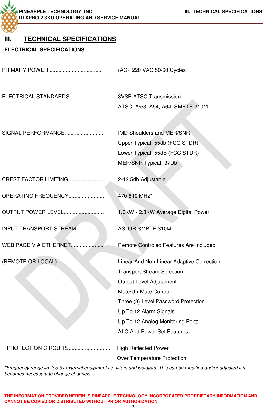 PINEAPPLE TECHNOLOGY, INC.                                      III.  TECHNICAL SPECIFICATIONS DTXPRO-2.3KU OPERATING AND SERVICE MANUAL  THE INFORMATION PROVIDED HEREIN IS PINEAPPLE TECHNOLOGY INCORPORATED PROPRIETARY INFORMATION AND CANNOT BE COPIED OR DISTRIBUTED WITHOUT PRIOR AUTHORIZATION 7  III.  TECHNICAL SPECIFICATIONS ELECTRICAL SPECIFICATIONS  PRIMARY POWER.................................... (AC)  220 VAC 50/60 Cycles   ELECTRICAL STANDARDS..................... 8VSB ATSC Transmission ATSC: A/53, A54, A64, SMPTE-310M  SIGNAL PERFORMANCE........................... IMD Shoulders and MER/SNR  Upper Typical -55db (FCC STDR) Lower Typical -55dB (FCC STDR) MER/SNR Typical -37Db CREST FACTOR LIMITING ....................... 2-12.5db Adjustable OPERATING FREQUENCY........................ 470-810 MHz* OUTPUT POWER LEVEL........................... 1.6KW - 2.3KW Average Digital Power  INPUT TRANSPORT STREAM.................. ASI OR SMPTE-310M WEB PAGE VIA ETHERNET...................... Remote Controled Features Are Included (REMOTE OR LOCAL)............................... Linear And Non-Linear Adaptive Correction Transport Stream Selection Output Level Adjustment Mute/Un-Mute Control Three (3) Level Password Protection Up To 12 Alarm Signals Up To 12 Analog Monitoring Ports  ALC And Power Set Features. PROTECTION CIRCUITS............................ High Reflected Power  Over Temperature Protection *Frequency range limited by external equipment i.e. filters and isolators. This can be modified and/or adjusted if it becomes necessary to change channels.    