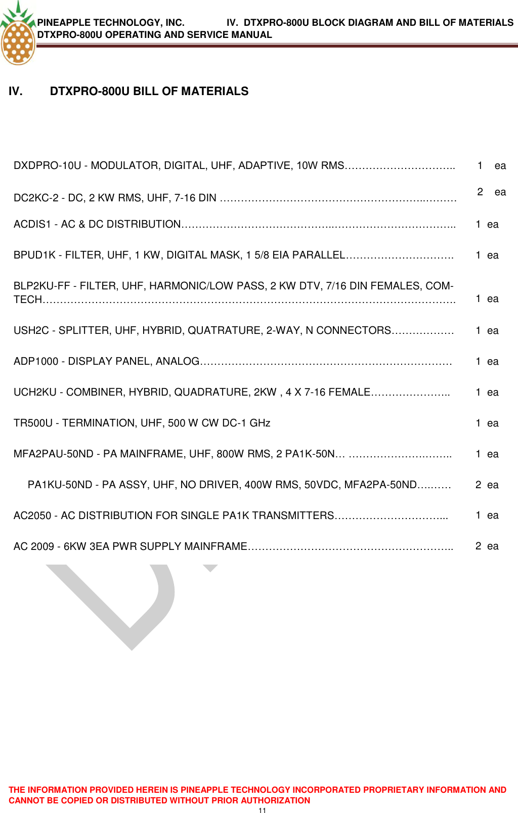 PINEAPPLE TECHNOLOGY, INC.                IV.  DTXPRO-800U BLOCK DIAGRAM AND BILL OF MATERIALS DTXPRO-800U OPERATING AND SERVICE MANUAL  THE INFORMATION PROVIDED HEREIN IS PINEAPPLE TECHNOLOGY INCORPORATED PROPRIETARY INFORMATION AND CANNOT BE COPIED OR DISTRIBUTED WITHOUT PRIOR AUTHORIZATION 11   IV.   DTXPRO-800U BILL OF MATERIALS   DXDPRO-10U - MODULATOR, DIGITAL, UHF, ADAPTIVE, 10W RMS………………………….. 1 ea DC2KC-2 - DC, 2 KW RMS, UHF, 7-16 DIN …………………………………………………..……… 2 ea ACDIS1 - AC &amp; DC DISTRIBUTION……………………………………..…………………………….. 1 ea BPUD1K - FILTER, UHF, 1 KW, DIGITAL MASK, 1 5/8 EIA PARALLEL…………………………. 1 ea BLP2KU-FF - FILTER, UHF, HARMONIC/LOW PASS, 2 KW DTV, 7/16 DIN FEMALES, COM-TECH………………………………………………………………………………………………………. 1 ea USH2C - SPLITTER, UHF, HYBRID, QUATRATURE, 2-WAY, N CONNECTORS……………… 1 ea ADP1000 - DISPLAY PANEL, ANALOG……………………………………………………………… 1 ea UCH2KU - COMBINER, HYBRID, QUADRATURE, 2KW , 4 X 7-16 FEMALE………………….. 1 ea TR500U - TERMINATION, UHF, 500 W CW DC-1 GHz 1 ea MFA2PAU-50ND - PA MAINFRAME, UHF, 800W RMS, 2 PA1K-50N… ………………….…….. 1 ea PA1KU-50ND - PA ASSY, UHF, NO DRIVER, 400W RMS, 50VDC, MFA2PA-50ND….…… 2 ea AC2050 - AC DISTRIBUTION FOR SINGLE PA1K TRANSMITTERS…………………………... 1 ea AC 2009 - 6KW 3EA PWR SUPPLY MAINFRAME………………………………………………….. 2 ea    