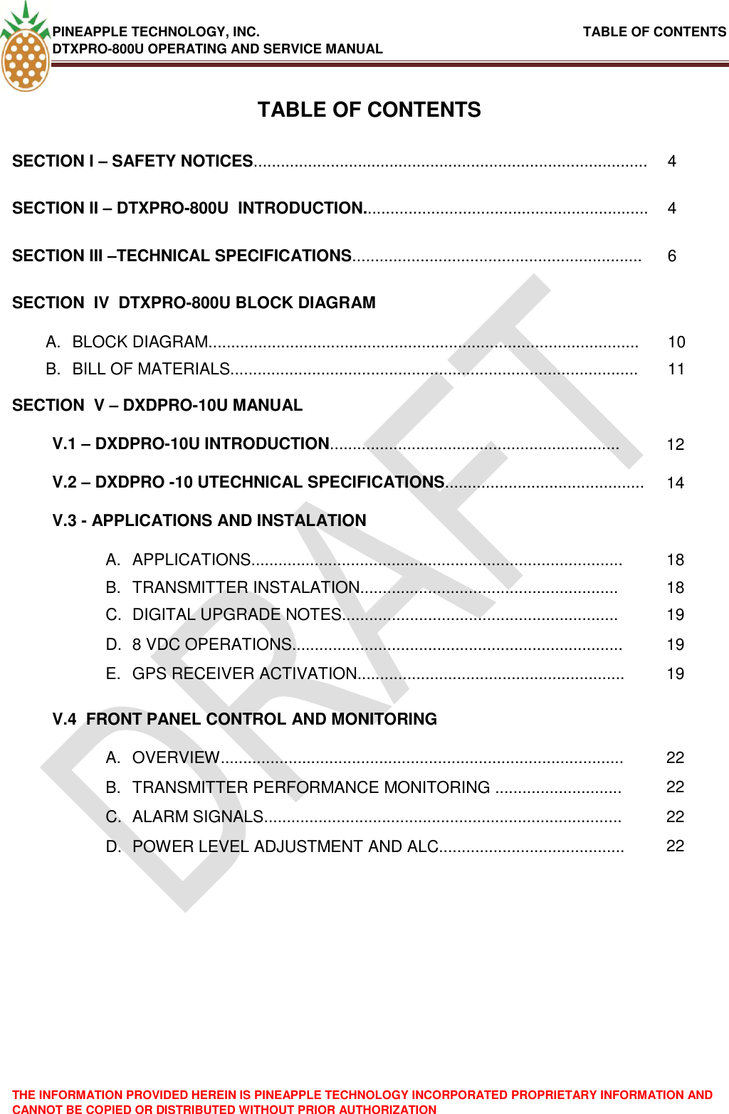 PINEAPPLE TECHNOLOGY, INC.                                                               TABLE OF CONTENTS DTXPRO-800U OPERATING AND SERVICE MANUAL THE INFORMATION PROVIDED HEREIN IS PINEAPPLE TECHNOLOGY INCORPORATED PROPRIETARY INFORMATION AND CANNOT BE COPIED OR DISTRIBUTED WITHOUT PRIOR AUTHORIZATION   TABLE OF CONTENTS SECTION I – SAFETY NOTICES....................................................................................... 4 SECTION II – DTXPRO-800U  INTRODUCTION............................................................... 4 SECTION III –TECHNICAL SPECIFICATIONS................................................................ 6 SECTION  IV  DTXPRO-800U BLOCK DIAGRAM  A.  BLOCK DIAGRAM............................................................................................... 10 B.  BILL OF MATERIALS.......................................................................................... 11 SECTION  V – DXDPRO-10U MANUAL  V.1 – DXDPRO-10U INTRODUCTION................................................................ 12 V.2 – DXDPRO -10 UTECHNICAL SPECIFICATIONS............................................ 14 V.3 - APPLICATIONS AND INSTALATION  A.  APPLICATIONS.................................................................................. 18 B.  TRANSMITTER INSTALATION......................................................... 18 C.  DIGITAL UPGRADE NOTES............................................................. 19 D.  8 VDC OPERATIONS......................................................................... 19 E.  GPS RECEIVER ACTIVATION........................................................... 19 V.4  FRONT PANEL CONTROL AND MONITORING  A.  OVERVIEW......................................................................................... 22 B.  TRANSMITTER PERFORMANCE MONITORING ............................ 22 C.  ALARM SIGNALS............................................................................... 22 D.  POWER LEVEL ADJUSTMENT AND ALC......................................... 22 