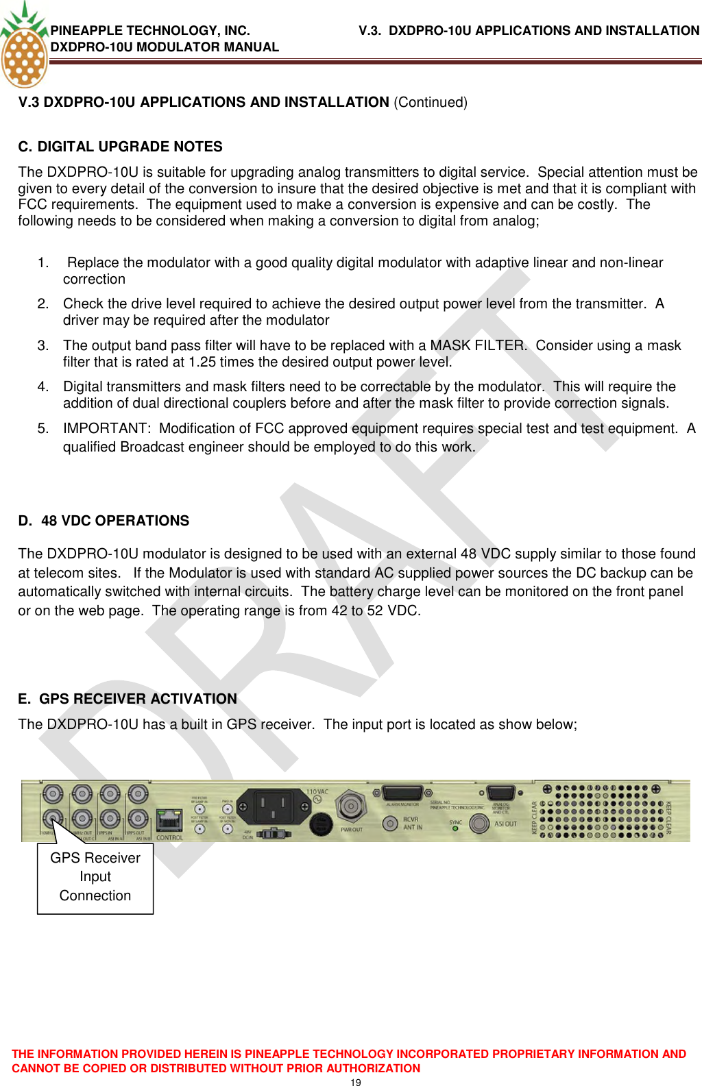 PINEAPPLE TECHNOLOGY, INC.                               V.3.  DXDPRO-10U APPLICATIONS AND INSTALLATION DXDPRO-10U MODULATOR MANUAL  THE INFORMATION PROVIDED HEREIN IS PINEAPPLE TECHNOLOGY INCORPORATED PROPRIETARY INFORMATION AND CANNOT BE COPIED OR DISTRIBUTED WITHOUT PRIOR AUTHORIZATION 19  V.3 DXDPRO-10U APPLICATIONS AND INSTALLATION (Continued) C. DIGITAL UPGRADE NOTES The DXDPRO-10U is suitable for upgrading analog transmitters to digital service.  Special attention must be given to every detail of the conversion to insure that the desired objective is met and that it is compliant with FCC requirements.  The equipment used to make a conversion is expensive and can be costly.  The following needs to be considered when making a conversion to digital from analog;  1.   Replace the modulator with a good quality digital modulator with adaptive linear and non-linear correction 2.  Check the drive level required to achieve the desired output power level from the transmitter.  A driver may be required after the modulator 3.  The output band pass filter will have to be replaced with a MASK FILTER.  Consider using a mask filter that is rated at 1.25 times the desired output power level. 4.  Digital transmitters and mask filters need to be correctable by the modulator.  This will require the addition of dual directional couplers before and after the mask filter to provide correction signals. 5.  IMPORTANT:  Modification of FCC approved equipment requires special test and test equipment.  A qualified Broadcast engineer should be employed to do this work.       D.  48 VDC OPERATIONS The DXDPRO-10U modulator is designed to be used with an external 48 VDC supply similar to those found at telecom sites.   If the Modulator is used with standard AC supplied power sources the DC backup can be automatically switched with internal circuits.  The battery charge level can be monitored on the front panel or on the web page.  The operating range is from 42 to 52 VDC.   E.  GPS RECEIVER ACTIVATION The DXDPRO-10U has a built in GPS receiver.  The input port is located as show below;          GPS Receiver Input Connection 