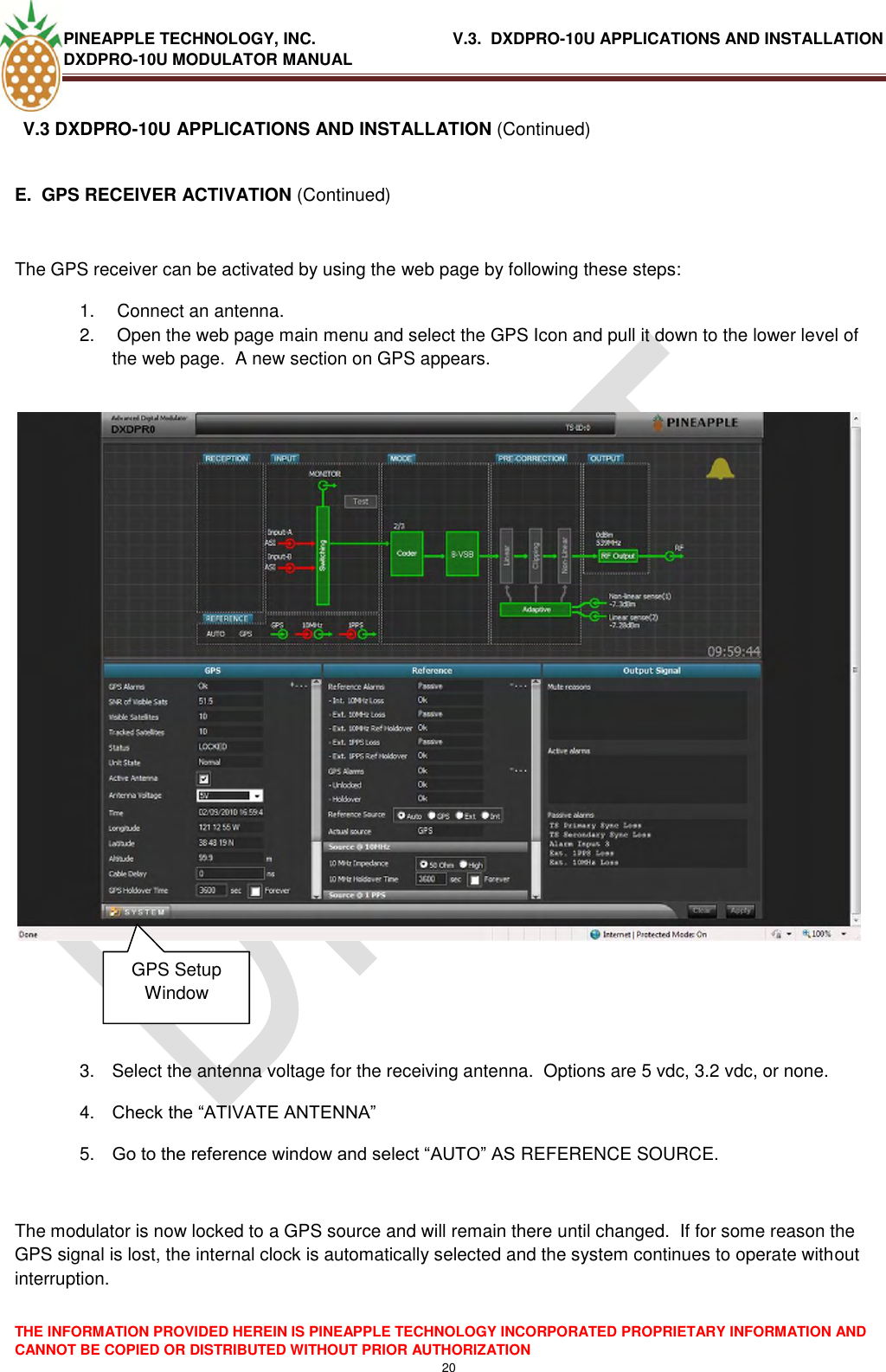 PINEAPPLE TECHNOLOGY, INC.                               V.3.  DXDPRO-10U APPLICATIONS AND INSTALLATION DXDPRO-10U MODULATOR MANUAL  THE INFORMATION PROVIDED HEREIN IS PINEAPPLE TECHNOLOGY INCORPORATED PROPRIETARY INFORMATION AND CANNOT BE COPIED OR DISTRIBUTED WITHOUT PRIOR AUTHORIZATION 20  V.3 DXDPRO-10U APPLICATIONS AND INSTALLATION (Continued)  E.  GPS RECEIVER ACTIVATION (Continued)  The GPS receiver can be activated by using the web page by following these steps: 1.   Connect an antenna.  2.   Open the web page main menu and select the GPS Icon and pull it down to the lower level of the web page.  A new section on GPS appears.                 3.  Select the antenna voltage for the receiving antenna.  Options are 5 vdc, 3.2 vdc, or none. 4. Check the ―ATIVATE ANTENNA‖ 5. Go to the reference window and select ―AUTO‖ AS REFERENCE SOURCE.  The modulator is now locked to a GPS source and will remain there until changed.  If for some reason the GPS signal is lost, the internal clock is automatically selected and the system continues to operate without interruption. GPS Setup Window 