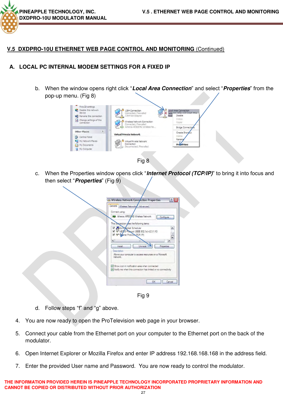 PINEAPPLE TECHNOLOGY, INC.                                  V.5 . ETHERNET WEB PAGE CONTROL AND MONITORING DXDPRO-10U MODULATOR MANUAL  THE INFORMATION PROVIDED HEREIN IS PINEAPPLE TECHNOLOGY INCORPORATED PROPRIETARY INFORMATION AND CANNOT BE COPIED OR DISTRIBUTED WITHOUT PRIOR AUTHORIZATION 27   V.5  DXDPRO-10U ETHERNET WEB PAGE CONTROL AND MONITORING (Continued)  A.  LOCAL PC INTERNAL MODEM SETTINGS FOR A FIXED IP   b. When the window opens right click ―Local Area Connection‖ and select ―Properties‖ from the pop-up menu. (Fig 8)  Fig 8 c. When the Properties window opens click ―Internet Protocol (TCP/IP)‖ to bring it into focus and then select ―Properties‖ (Fig 9)   Fig 9 d.  Follow steps ―f‖ and ―g‖ above. 4.  You are now ready to open the ProTelevision web page in your browser. 5.  Connect your cable from the Ethernet port on your computer to the Ethernet port on the back of the modulator. 6.  Open Internet Explorer or Mozilla Firefox and enter IP address 192.168.168.168 in the address field. 7.  Enter the provided User name and Password.  You are now ready to control the modulator. 