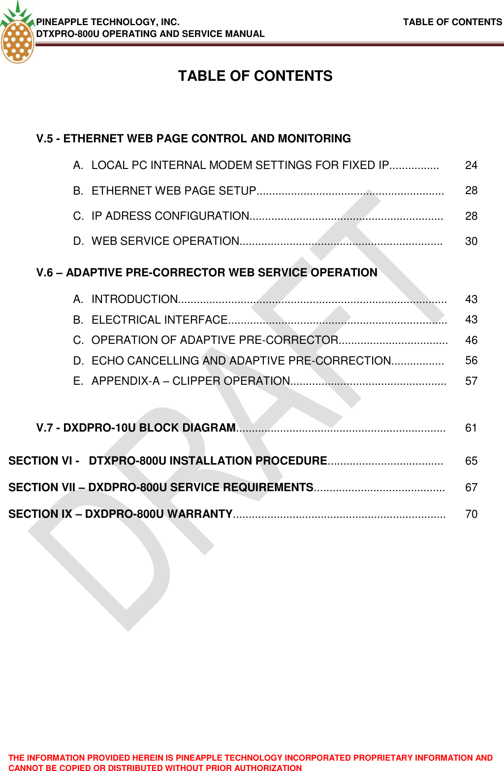 PINEAPPLE TECHNOLOGY, INC.                                                               TABLE OF CONTENTS DTXPRO-800U OPERATING AND SERVICE MANUAL THE INFORMATION PROVIDED HEREIN IS PINEAPPLE TECHNOLOGY INCORPORATED PROPRIETARY INFORMATION AND CANNOT BE COPIED OR DISTRIBUTED WITHOUT PRIOR AUTHORIZATION   TABLE OF CONTENTSV.5 - ETHERNET WEB PAGE CONTROL AND MONITORING  A.  LOCAL PC INTERNAL MODEM SETTINGS FOR FIXED IP................ 24 B.  ETHERNET WEB PAGE SETUP............................................................ 28 C.  IP ADRESS CONFIGURATION.............................................................. 28 D.  WEB SERVICE OPERATION................................................................. 30 V.6 – ADAPTIVE PRE-CORRECTOR WEB SERVICE OPERATION  A.  INTRODUCTION...................................................................................... 43 B.  ELECTRICAL INTERFACE...................................................................... 43 C.  OPERATION OF ADAPTIVE PRE-CORRECTOR................................... 46 D.  ECHO CANCELLING AND ADAPTIVE PRE-CORRECTION................. 56 E.  APPENDIX-A – CLIPPER OPERATION.................................................. 57   V.7 - DXDPRO-10U BLOCK DIAGRAM................................................................... 61 SECTION VI -   DTXPRO-800U INSTALLATION PROCEDURE..................................... 65 SECTION VII – DXDPRO-800U SERVICE REQUIREMENTS.......................................... 67 SECTION IX – DXDPRO-800U WARRANTY.................................................................... 70 