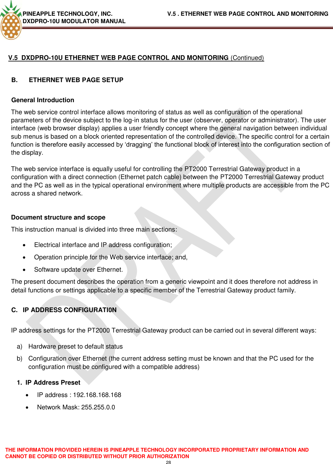 PINEAPPLE TECHNOLOGY, INC.                                  V.5 . ETHERNET WEB PAGE CONTROL AND MONITORING DXDPRO-10U MODULATOR MANUAL  THE INFORMATION PROVIDED HEREIN IS PINEAPPLE TECHNOLOGY INCORPORATED PROPRIETARY INFORMATION AND CANNOT BE COPIED OR DISTRIBUTED WITHOUT PRIOR AUTHORIZATION 28   V.5  DXDPRO-10U ETHERNET WEB PAGE CONTROL AND MONITORING (Continued)  B.  ETHERNET WEB PAGE SETUP General Introduction The web service control interface allows monitoring of status as well as configuration of the operational parameters of the device subject to the log-in status for the user (observer, operator or administrator). The user interface (web browser display) applies a user friendly concept where the general navigation between individual sub menus is based on a block oriented representation of the controlled device. The specific control for a certain function is therefore easily accessed by ‗dragging‘ the functional block of interest into the configuration section of the display.  The web service interface is equally useful for controlling the PT2000 Terrestrial Gateway product in a configuration with a direct connection (Ethernet patch cable) between the PT2000 Terrestrial Gateway product and the PC as well as in the typical operational environment where multiple products are accessible from the PC across a shared network.   Document structure and scope This instruction manual is divided into three main sections:   Electrical interface and IP address configuration;   Operation principle for the Web service interface; and,   Software update over Ethernet. The present document describes the operation from a generic viewpoint and it does therefore not address in detail functions or settings applicable to a specific member of the Terrestrial Gateway product family.  C.  IP ADDRESS CONFIGURATI0N  IP address settings for the PT2000 Terrestrial Gateway product can be carried out in several different ways:  a)  Hardware preset to default status b)  Configuration over Ethernet (the current address setting must be known and that the PC used for the configuration must be configured with a compatible address) 1.  IP Address Preset   IP address : 192.168.168.168   Network Mask: 255.255.0.0      