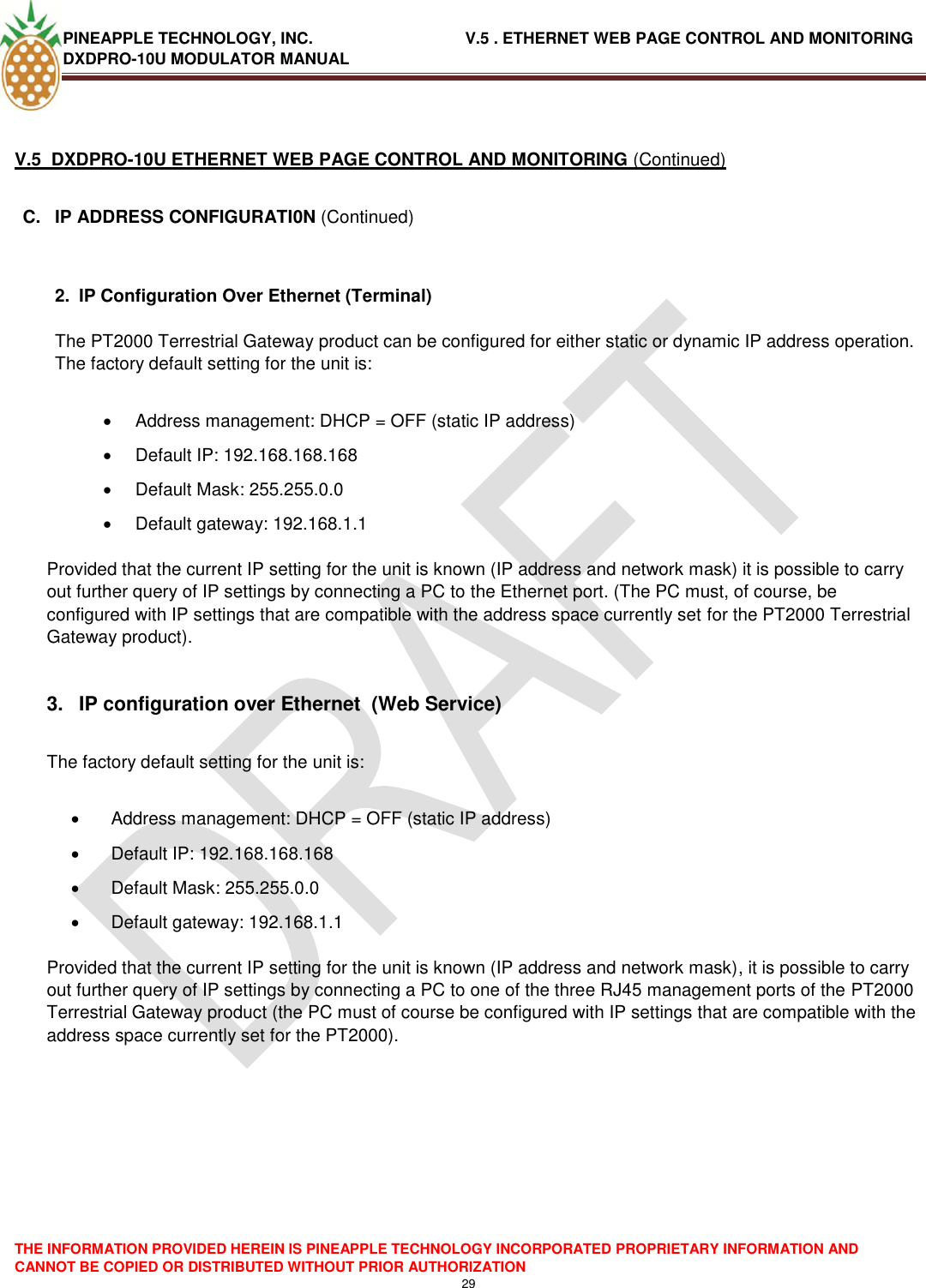 PINEAPPLE TECHNOLOGY, INC.                                  V.5 . ETHERNET WEB PAGE CONTROL AND MONITORING DXDPRO-10U MODULATOR MANUAL  THE INFORMATION PROVIDED HEREIN IS PINEAPPLE TECHNOLOGY INCORPORATED PROPRIETARY INFORMATION AND CANNOT BE COPIED OR DISTRIBUTED WITHOUT PRIOR AUTHORIZATION 29   V.5  DXDPRO-10U ETHERNET WEB PAGE CONTROL AND MONITORING (Continued)  C.  IP ADDRESS CONFIGURATI0N (Continued)   2.  IP Configuration Over Ethernet (Terminal)  The PT2000 Terrestrial Gateway product can be configured for either static or dynamic IP address operation. The factory default setting for the unit is:    Address management: DHCP = OFF (static IP address)   Default IP: 192.168.168.168   Default Mask: 255.255.0.0   Default gateway: 192.168.1.1   Provided that the current IP setting for the unit is known (IP address and network mask) it is possible to carry out further query of IP settings by connecting a PC to the Ethernet port. (The PC must, of course, be configured with IP settings that are compatible with the address space currently set for the PT2000 Terrestrial Gateway product).  3.  IP configuration over Ethernet  (Web Service)  The factory default setting for the unit is:    Address management: DHCP = OFF (static IP address)   Default IP: 192.168.168.168   Default Mask: 255.255.0.0   Default gateway: 192.168.1.1   Provided that the current IP setting for the unit is known (IP address and network mask), it is possible to carry out further query of IP settings by connecting a PC to one of the three RJ45 management ports of the PT2000 Terrestrial Gateway product (the PC must of course be configured with IP settings that are compatible with the address space currently set for the PT2000).         