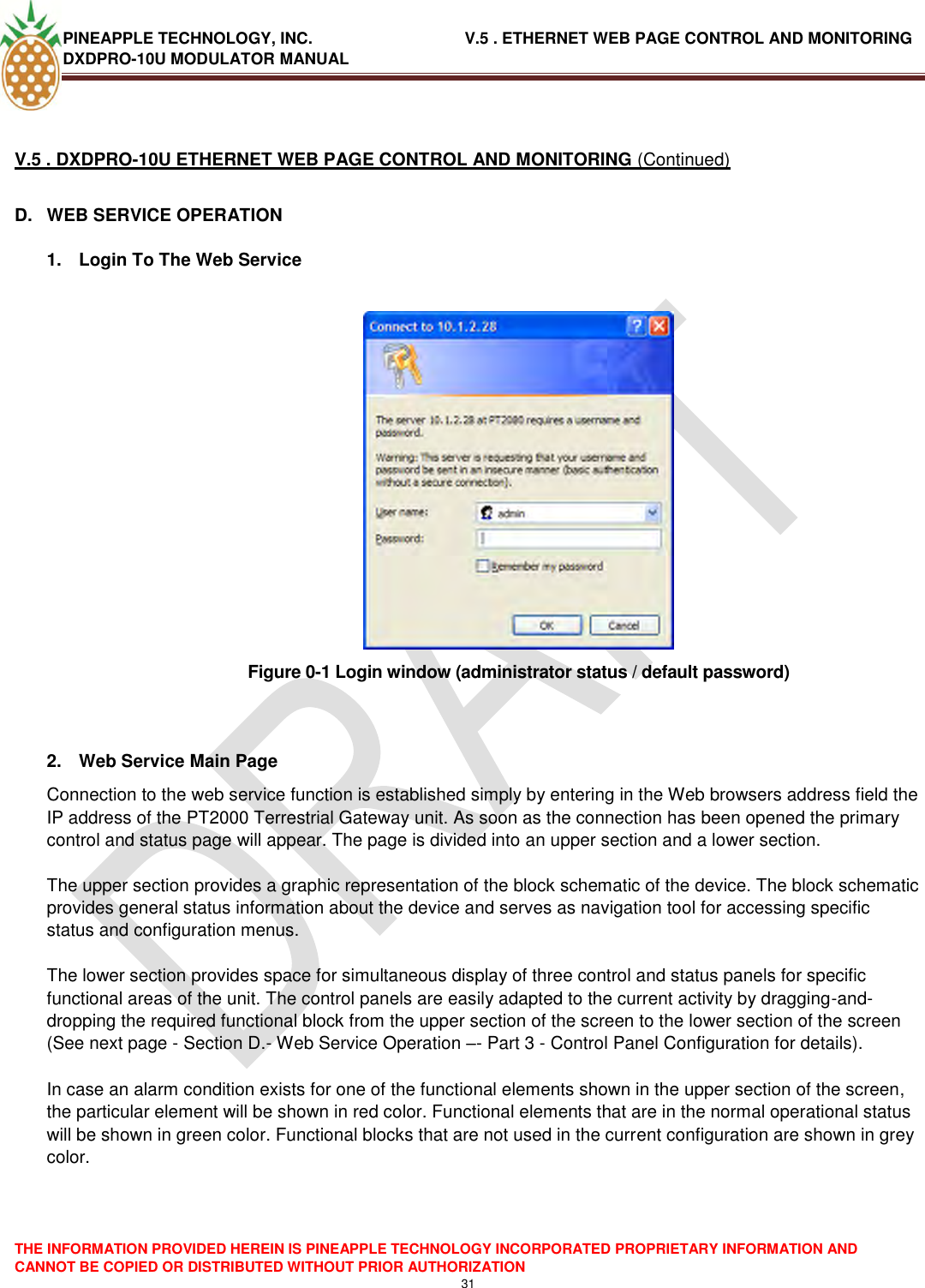 PINEAPPLE TECHNOLOGY, INC.                                  V.5 . ETHERNET WEB PAGE CONTROL AND MONITORING DXDPRO-10U MODULATOR MANUAL  THE INFORMATION PROVIDED HEREIN IS PINEAPPLE TECHNOLOGY INCORPORATED PROPRIETARY INFORMATION AND CANNOT BE COPIED OR DISTRIBUTED WITHOUT PRIOR AUTHORIZATION 31   V.5 . DXDPRO-10U ETHERNET WEB PAGE CONTROL AND MONITORING (Continued) D.  WEB SERVICE OPERATION  1.  Login To The Web Service   Figure 0-1 Login window (administrator status / default password)   2.  Web Service Main Page Connection to the web service function is established simply by entering in the Web browsers address field the IP address of the PT2000 Terrestrial Gateway unit. As soon as the connection has been opened the primary control and status page will appear. The page is divided into an upper section and a lower section.   The upper section provides a graphic representation of the block schematic of the device. The block schematic provides general status information about the device and serves as navigation tool for accessing specific status and configuration menus.   The lower section provides space for simultaneous display of three control and status panels for specific functional areas of the unit. The control panels are easily adapted to the current activity by dragging-and-dropping the required functional block from the upper section of the screen to the lower section of the screen (See next page - Section D.- Web Service Operation –- Part 3 - Control Panel Configuration for details).   In case an alarm condition exists for one of the functional elements shown in the upper section of the screen, the particular element will be shown in red color. Functional elements that are in the normal operational status will be shown in green color. Functional blocks that are not used in the current configuration are shown in grey color.    