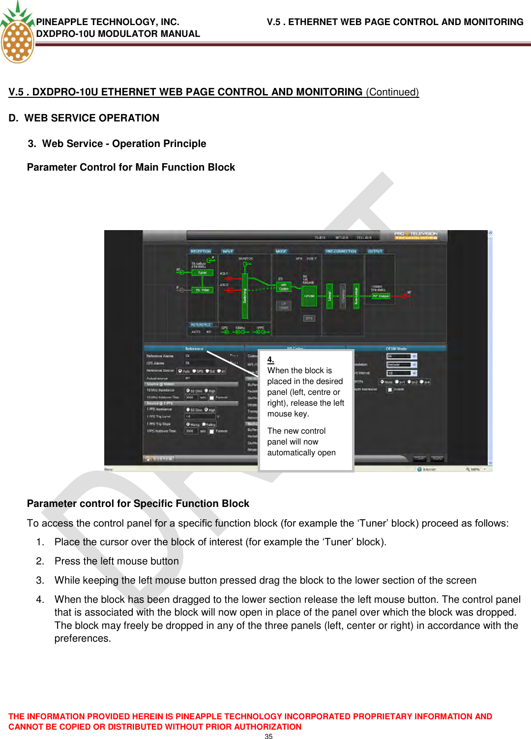 PINEAPPLE TECHNOLOGY, INC.                                  V.5 . ETHERNET WEB PAGE CONTROL AND MONITORING DXDPRO-10U MODULATOR MANUAL  THE INFORMATION PROVIDED HEREIN IS PINEAPPLE TECHNOLOGY INCORPORATED PROPRIETARY INFORMATION AND CANNOT BE COPIED OR DISTRIBUTED WITHOUT PRIOR AUTHORIZATION 35   V.5 . DXDPRO-10U ETHERNET WEB PAGE CONTROL AND MONITORING (Continued) D.  WEB SERVICE OPERATION   3.  Web Service - Operation Principle Parameter Control for Main Function Block      Parameter control for Specific Function Block To access the control panel for a specific function block (for example the ‗Tuner‘ block) proceed as follows: 1. Place the cursor over the block of interest (for example the ‗Tuner‘ block). 2.  Press the left mouse button 3.  While keeping the left mouse button pressed drag the block to the lower section of the screen 4.  When the block has been dragged to the lower section release the left mouse button. The control panel that is associated with the block will now open in place of the panel over which the block was dropped. The block may freely be dropped in any of the three panels (left, center or right) in accordance with the preferences.      4. When the block is placed in the desired panel (left, centre or right), release the left mouse key. The new control panel will now automatically open  