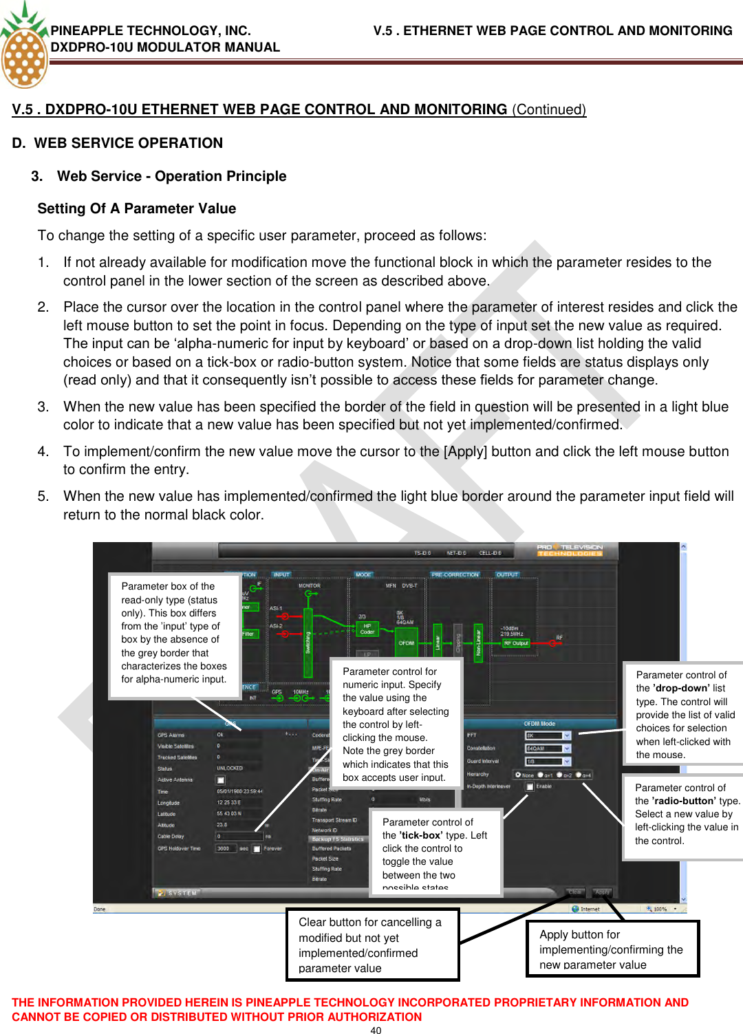 PINEAPPLE TECHNOLOGY, INC.                                  V.5 . ETHERNET WEB PAGE CONTROL AND MONITORING DXDPRO-10U MODULATOR MANUAL  THE INFORMATION PROVIDED HEREIN IS PINEAPPLE TECHNOLOGY INCORPORATED PROPRIETARY INFORMATION AND CANNOT BE COPIED OR DISTRIBUTED WITHOUT PRIOR AUTHORIZATION 40  V.5 . DXDPRO-10U ETHERNET WEB PAGE CONTROL AND MONITORING (Continued) D.  WEB SERVICE OPERATION   3.  Web Service - Operation Principle  Setting Of A Parameter Value  To change the setting of a specific user parameter, proceed as follows: 1.  If not already available for modification move the functional block in which the parameter resides to the control panel in the lower section of the screen as described above.   2.  Place the cursor over the location in the control panel where the parameter of interest resides and click the left mouse button to set the point in focus. Depending on the type of input set the new value as required. The input can be ‗alpha-numeric for input by keyboard‘ or based on a drop-down list holding the valid choices or based on a tick-box or radio-button system. Notice that some fields are status displays only (read only) and that it consequently isn‘t possible to access these fields for parameter change. 3.  When the new value has been specified the border of the field in question will be presented in a light blue color to indicate that a new value has been specified but not yet implemented/confirmed. 4.  To implement/confirm the new value move the cursor to the [Apply] button and click the left mouse button to confirm the entry. 5.  When the new value has implemented/confirmed the light blue border around the parameter input field will return to the normal black color.       Parameter control of the ’drop-down’ list type. The control will provide the list of valid choices for selection when left-clicked with the mouse.  Parameter control of the ’radio-button’ type. Select a new value by left-clicking the value in the control.  Parameter control of the ’tick-box’ type. Left click the control to toggle the value between the two possible states Parameter control for numeric input. Specify the value using the keyboard after selecting the control by left-clicking the mouse. Note the grey border which indicates that this box accepts user input.  Parameter box of the read-only type (status only). This box differs from the ‘input‘ type of box by the absence of the grey border that characterizes the boxes for alpha-numeric input.  Apply button for implementing/confirming the new parameter value  Clear button for cancelling a modified but not yet implemented/confirmed parameter value  