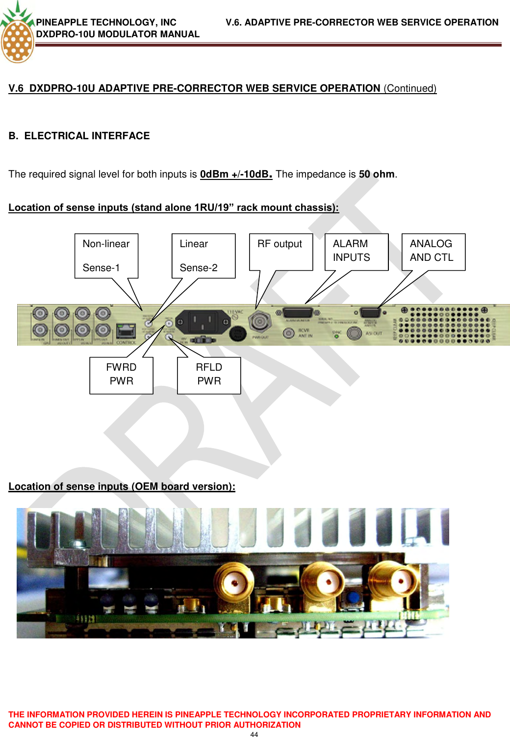 PINEAPPLE TECHNOLOGY, INC               V.6. ADAPTIVE PRE-CORRECTOR WEB SERVICE OPERATION DXDPRO-10U MODULATOR MANUAL  THE INFORMATION PROVIDED HEREIN IS PINEAPPLE TECHNOLOGY INCORPORATED PROPRIETARY INFORMATION AND CANNOT BE COPIED OR DISTRIBUTED WITHOUT PRIOR AUTHORIZATION 44   V.6  DXDPRO-10U ADAPTIVE PRE-CORRECTOR WEB SERVICE OPERATION (Continued)  B.  ELECTRICAL INTERFACE   The required signal level for both inputs is 0dBm +/-10dB. The impedance is 50 ohm.  Location of sense inputs (stand alone 1RU/19” rack mount chassis):                Location of sense inputs (OEM board version):                 Non-linear Sense-1 Linear Sense-2 RF output Non-linear Sense-1 Linear Sense-2 RF output FWRD PWR RFLD PWR ALARM INPUTS ANALOG AND CTL 