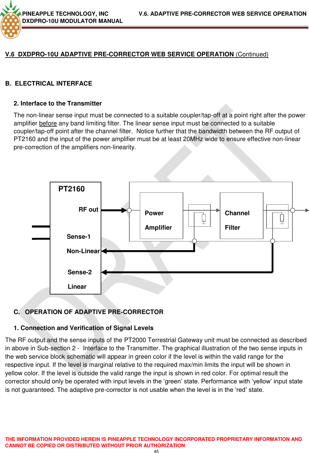 PINEAPPLE TECHNOLOGY, INC               V.6. ADAPTIVE PRE-CORRECTOR WEB SERVICE OPERATION DXDPRO-10U MODULATOR MANUAL  THE INFORMATION PROVIDED HEREIN IS PINEAPPLE TECHNOLOGY INCORPORATED PROPRIETARY INFORMATION AND CANNOT BE COPIED OR DISTRIBUTED WITHOUT PRIOR AUTHORIZATION 45   V.6  DXDPRO-10U ADAPTIVE PRE-CORRECTOR WEB SERVICE OPERATION (Continued)  B.  ELECTRICAL INTERFACE   2. Interface to the Transmitter  The non-linear sense input must be connected to a suitable coupler/tap-off at a point right after the power amplifier before any band limiting filter. The linear sense input must be connected to a suitable coupler/tap-off point after the channel filter.  Notice further that the bandwidth between the RF output of PT2160 and the input of the power amplifier must be at least 20MHz wide to ensure effective non-linear pre-correction of the amplifiers non-linearity.        PTPT           C.  OPERATION OF ADAPTIVE PRE-CORRECTOR  1. Connection and Verification of Signal Levels The RF output and the sense inputs of the PT2000 Terrestrial Gateway unit must be connected as described in above in Sub-section 2 -  Interface to the Transmitter. The graphical illustration of the two sense inputs in the web service block schematic will appear in green color if the level is within the valid range for the respective input. If the level is marginal relative to the required max/min limits the input will be shown in yellow color. If the level is outside the valid range the input is shown in red color. For optimal result the corrector should only be operated with input levels in the ‗green‘ state. Performance with ‗yellow‘ input state is not guaranteed. The adaptive pre-corrector is not usable when the level is in the ‗red‘ state.      PT2160             Power Amplifier  Channel Filter     RF out Sense-1 Non-Linear Sense-2 Linear 