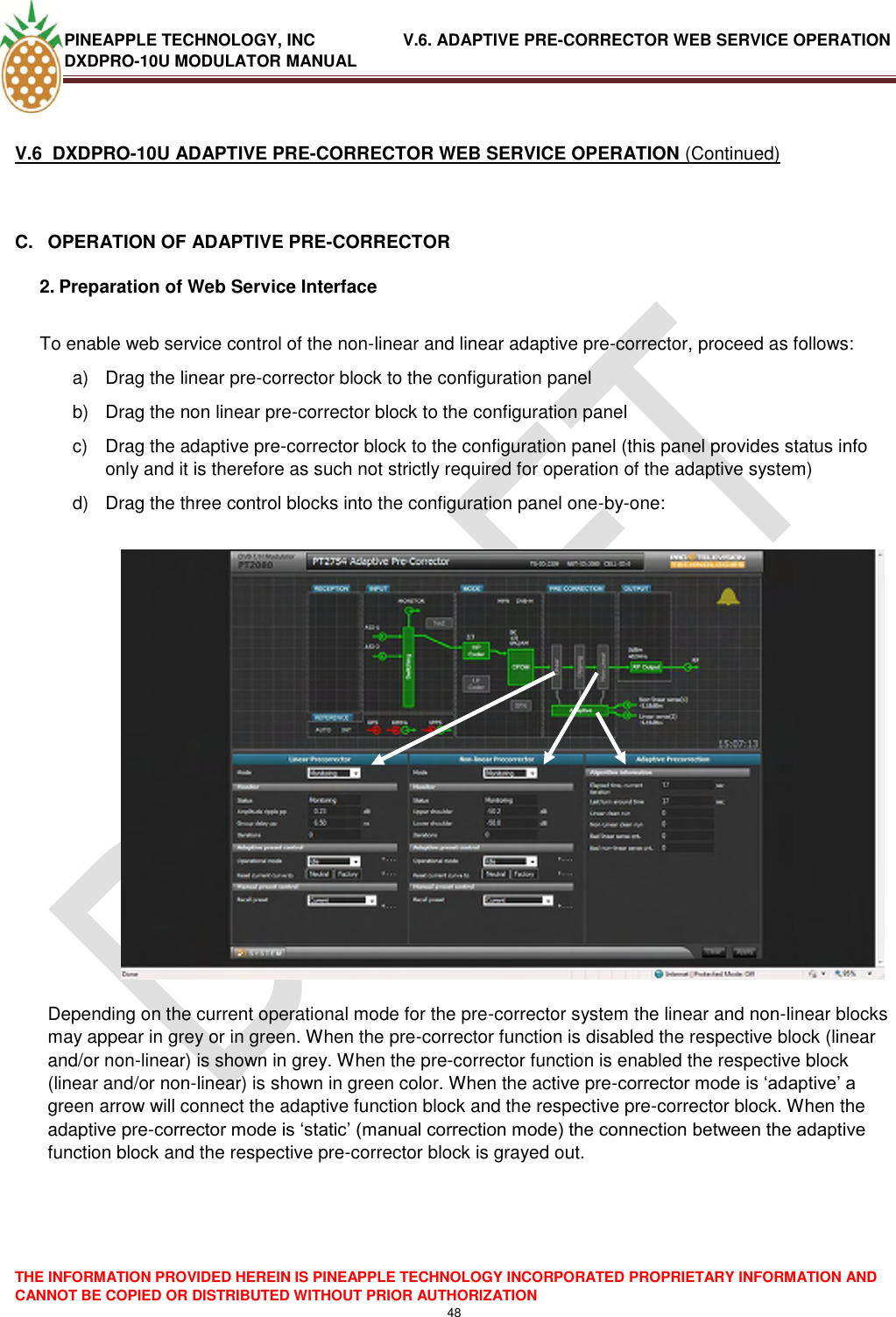 PINEAPPLE TECHNOLOGY, INC               V.6. ADAPTIVE PRE-CORRECTOR WEB SERVICE OPERATION DXDPRO-10U MODULATOR MANUAL  THE INFORMATION PROVIDED HEREIN IS PINEAPPLE TECHNOLOGY INCORPORATED PROPRIETARY INFORMATION AND CANNOT BE COPIED OR DISTRIBUTED WITHOUT PRIOR AUTHORIZATION 48   V.6  DXDPRO-10U ADAPTIVE PRE-CORRECTOR WEB SERVICE OPERATION (Continued)  C.  OPERATION OF ADAPTIVE PRE-CORRECTOR 2. Preparation of Web Service Interface  To enable web service control of the non-linear and linear adaptive pre-corrector, proceed as follows: a)  Drag the linear pre-corrector block to the configuration panel b)  Drag the non linear pre-corrector block to the configuration panel c)  Drag the adaptive pre-corrector block to the configuration panel (this panel provides status info only and it is therefore as such not strictly required for operation of the adaptive system) d)  Drag the three control blocks into the configuration panel one-by-one:    Depending on the current operational mode for the pre-corrector system the linear and non-linear blocks may appear in grey or in green. When the pre-corrector function is disabled the respective block (linear and/or non-linear) is shown in grey. When the pre-corrector function is enabled the respective block (linear and/or non-linear) is shown in green color. When the active pre-corrector mode is ‗adaptive‘ a green arrow will connect the adaptive function block and the respective pre-corrector block. When the adaptive pre-corrector mode is ‗static‘ (manual correction mode) the connection between the adaptive function block and the respective pre-corrector block is grayed out.    