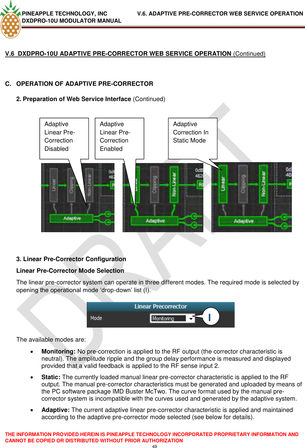 PINEAPPLE TECHNOLOGY, INC               V.6. ADAPTIVE PRE-CORRECTOR WEB SERVICE OPERATION DXDPRO-10U MODULATOR MANUAL  THE INFORMATION PROVIDED HEREIN IS PINEAPPLE TECHNOLOGY INCORPORATED PROPRIETARY INFORMATION AND CANNOT BE COPIED OR DISTRIBUTED WITHOUT PRIOR AUTHORIZATION 49   V.6  DXDPRO-10U ADAPTIVE PRE-CORRECTOR WEB SERVICE OPERATION (Continued)  C.  OPERATION OF ADAPTIVE PRE-CORRECTOR 2. Preparation of Web Service Interface (Continued)                    3. Linear Pre-Corrector Configuration Linear Pre-Corrector Mode Selection The linear pre-corrector system can operate in three different modes. The required mode is selected by opening the operational mode ‗drop-down‘ list (I).     The available modes are:   Monitoring: No pre-correction is applied to the RF output (the corrector characteristic is neutral). The amplitude ripple and the group delay performance is measured and displayed provided that a valid feedback is applied to the RF sense input 2.  Static: The currently loaded manual linear pre-corrector characteristic is applied to the RF output. The manual pre-corrector characteristics must be generated and uploaded by means of the PC software package IMD Buster McTwo. The curve format used by the manual pre-corrector system is incompatible with the curves used and generated by the adaptive system.   Adaptive: The current adaptive linear pre-corrector characteristic is applied and maintained according to the adaptive pre-corrector mode selected (see below for details).  Adaptive Linear Pre-Correction Disabled Disabled Adaptive Linear Pre-Correction Enabled  Adaptive Correction In Static Mode I  I 