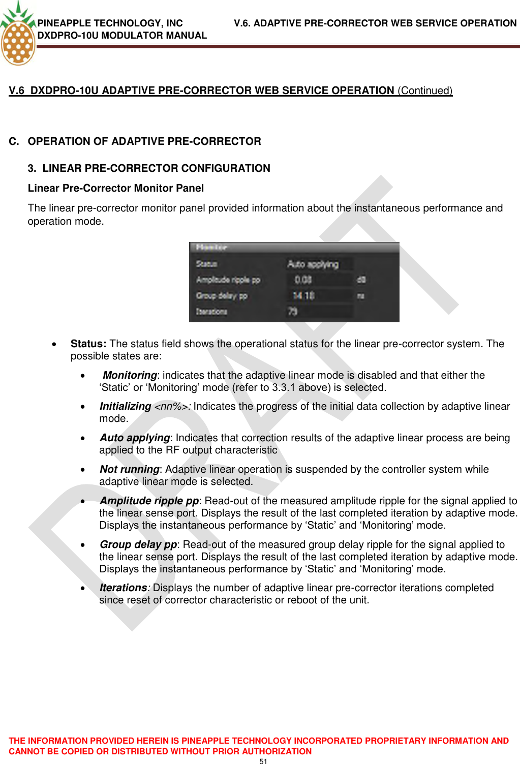 PINEAPPLE TECHNOLOGY, INC               V.6. ADAPTIVE PRE-CORRECTOR WEB SERVICE OPERATION DXDPRO-10U MODULATOR MANUAL  THE INFORMATION PROVIDED HEREIN IS PINEAPPLE TECHNOLOGY INCORPORATED PROPRIETARY INFORMATION AND CANNOT BE COPIED OR DISTRIBUTED WITHOUT PRIOR AUTHORIZATION 51   V.6  DXDPRO-10U ADAPTIVE PRE-CORRECTOR WEB SERVICE OPERATION (Continued)  C.  OPERATION OF ADAPTIVE PRE-CORRECTOR  3.  LINEAR PRE-CORRECTOR CONFIGURATION Linear Pre-Corrector Monitor Panel  The linear pre-corrector monitor panel provided information about the instantaneous performance and operation mode.     Status: The status field shows the operational status for the linear pre-corrector system. The possible states are:   Monitoring: indicates that the adaptive linear mode is disabled and that either the ‗Static‘ or ‗Monitoring‘ mode (refer to 3.3.1 above) is selected.  Initializing &lt;nn%&gt;: Indicates the progress of the initial data collection by adaptive linear  mode.   Auto applying: Indicates that correction results of the adaptive linear process are being applied to the RF output characteristic   Not running: Adaptive linear operation is suspended by the controller system while adaptive linear mode is selected.  Amplitude ripple pp: Read-out of the measured amplitude ripple for the signal applied to the linear sense port. Displays the result of the last completed iteration by adaptive mode. Displays the instantaneous performance by ‗Static‘ and ‗Monitoring‘ mode.  Group delay pp: Read-out of the measured group delay ripple for the signal applied to the linear sense port. Displays the result of the last completed iteration by adaptive mode. Displays the instantaneous performance by ‗Static‘ and ‗Monitoring‘ mode.   Iterations: Displays the number of adaptive linear pre-corrector iterations completed since reset of corrector characteristic or reboot of the unit.     