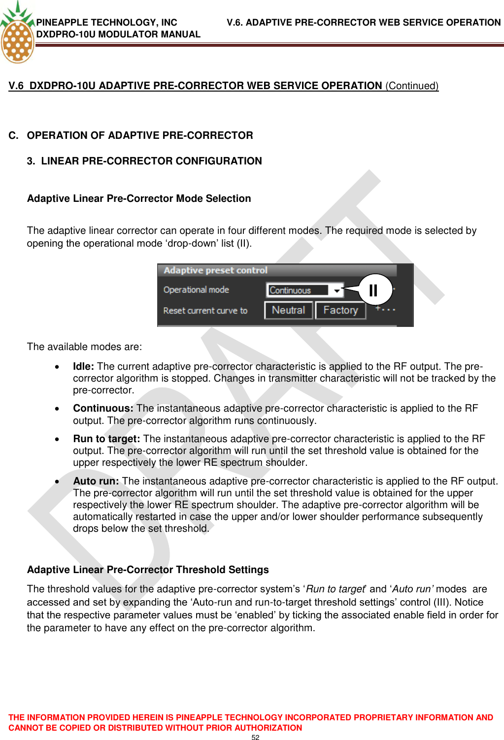 PINEAPPLE TECHNOLOGY, INC               V.6. ADAPTIVE PRE-CORRECTOR WEB SERVICE OPERATION DXDPRO-10U MODULATOR MANUAL  THE INFORMATION PROVIDED HEREIN IS PINEAPPLE TECHNOLOGY INCORPORATED PROPRIETARY INFORMATION AND CANNOT BE COPIED OR DISTRIBUTED WITHOUT PRIOR AUTHORIZATION 52   V.6  DXDPRO-10U ADAPTIVE PRE-CORRECTOR WEB SERVICE OPERATION (Continued)  C.  OPERATION OF ADAPTIVE PRE-CORRECTOR  3.  LINEAR PRE-CORRECTOR CONFIGURATION  Adaptive Linear Pre-Corrector Mode Selection  The adaptive linear corrector can operate in four different modes. The required mode is selected by opening the operational mode ‗drop-down‘ list (II).         The available modes are:  Idle: The current adaptive pre-corrector characteristic is applied to the RF output. The pre-corrector algorithm is stopped. Changes in transmitter characteristic will not be tracked by the pre-corrector.  Continuous: The instantaneous adaptive pre-corrector characteristic is applied to the RF output. The pre-corrector algorithm runs continuously.  Run to target: The instantaneous adaptive pre-corrector characteristic is applied to the RF output. The pre-corrector algorithm will run until the set threshold value is obtained for the upper respectively the lower RE spectrum shoulder.   Auto run: The instantaneous adaptive pre-corrector characteristic is applied to the RF output. The pre-corrector algorithm will run until the set threshold value is obtained for the upper respectively the lower RE spectrum shoulder. The adaptive pre-corrector algorithm will be automatically restarted in case the upper and/or lower shoulder performance subsequently drops below the set threshold.     Adaptive Linear Pre-Corrector Threshold Settings The threshold values for the adaptive pre-corrector system‘s ‗Run to target‘ and ‗Auto run’ modes  are accessed and set by expanding the ‗Auto-run and run-to-target threshold settings‘ control (III). Notice that the respective parameter values must be ‗enabled‘ by ticking the associated enable field in order for the parameter to have any effect on the pre-corrector algorithm.        II 