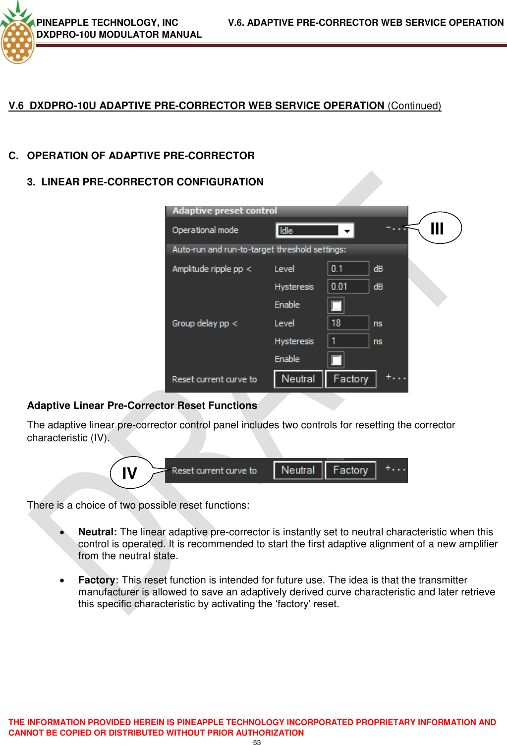 PINEAPPLE TECHNOLOGY, INC               V.6. ADAPTIVE PRE-CORRECTOR WEB SERVICE OPERATION DXDPRO-10U MODULATOR MANUAL  THE INFORMATION PROVIDED HEREIN IS PINEAPPLE TECHNOLOGY INCORPORATED PROPRIETARY INFORMATION AND CANNOT BE COPIED OR DISTRIBUTED WITHOUT PRIOR AUTHORIZATION 53     V.6  DXDPRO-10U ADAPTIVE PRE-CORRECTOR WEB SERVICE OPERATION (Continued)  C.  OPERATION OF ADAPTIVE PRE-CORRECTOR  3.  LINEAR PRE-CORRECTOR CONFIGURATION   Adaptive Linear Pre-Corrector Reset Functions The adaptive linear pre-corrector control panel includes two controls for resetting the corrector characteristic (IV).     There is a choice of two possible reset functions:   Neutral: The linear adaptive pre-corrector is instantly set to neutral characteristic when this control is operated. It is recommended to start the first adaptive alignment of a new amplifier from the neutral state.   Factory: This reset function is intended for future use. The idea is that the transmitter manufacturer is allowed to save an adaptively derived curve characteristic and later retrieve this specific characteristic by activating the ‗factory‘ reset.          III IV 