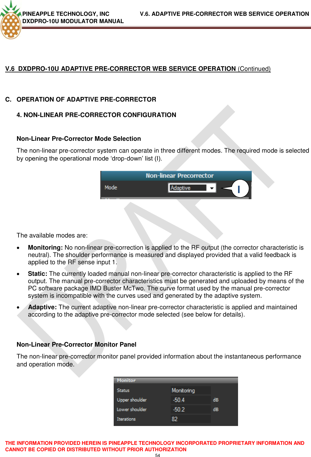 PINEAPPLE TECHNOLOGY, INC               V.6. ADAPTIVE PRE-CORRECTOR WEB SERVICE OPERATION DXDPRO-10U MODULATOR MANUAL  THE INFORMATION PROVIDED HEREIN IS PINEAPPLE TECHNOLOGY INCORPORATED PROPRIETARY INFORMATION AND CANNOT BE COPIED OR DISTRIBUTED WITHOUT PRIOR AUTHORIZATION 54    V.6  DXDPRO-10U ADAPTIVE PRE-CORRECTOR WEB SERVICE OPERATION (Continued)  C.  OPERATION OF ADAPTIVE PRE-CORRECTOR 4. NON-LINEAR PRE-CORRECTOR CONFIGURATION  Non-Linear Pre-Corrector Mode Selection The non-linear pre-corrector system can operate in three different modes. The required mode is selected by opening the operational mode ‗drop-down‘ list (I).        The available modes are:   Monitoring: No non-linear pre-correction is applied to the RF output (the corrector characteristic is neutral). The shoulder performance is measured and displayed provided that a valid feedback is applied to the RF sense input 1.  Static: The currently loaded manual non-linear pre-corrector characteristic is applied to the RF output. The manual pre-corrector characteristics must be generated and uploaded by means of the PC software package IMD Buster McTwo. The curve format used by the manual pre-corrector system is incompatible with the curves used and generated by the adaptive system.   Adaptive: The current adaptive non-linear pre-corrector characteristic is applied and maintained according to the adaptive pre-corrector mode selected (see below for details).   Non-Linear Pre-Corrector Monitor Panel The non-linear pre-corrector monitor panel provided information about the instantaneous performance and operation mode.    I  I 