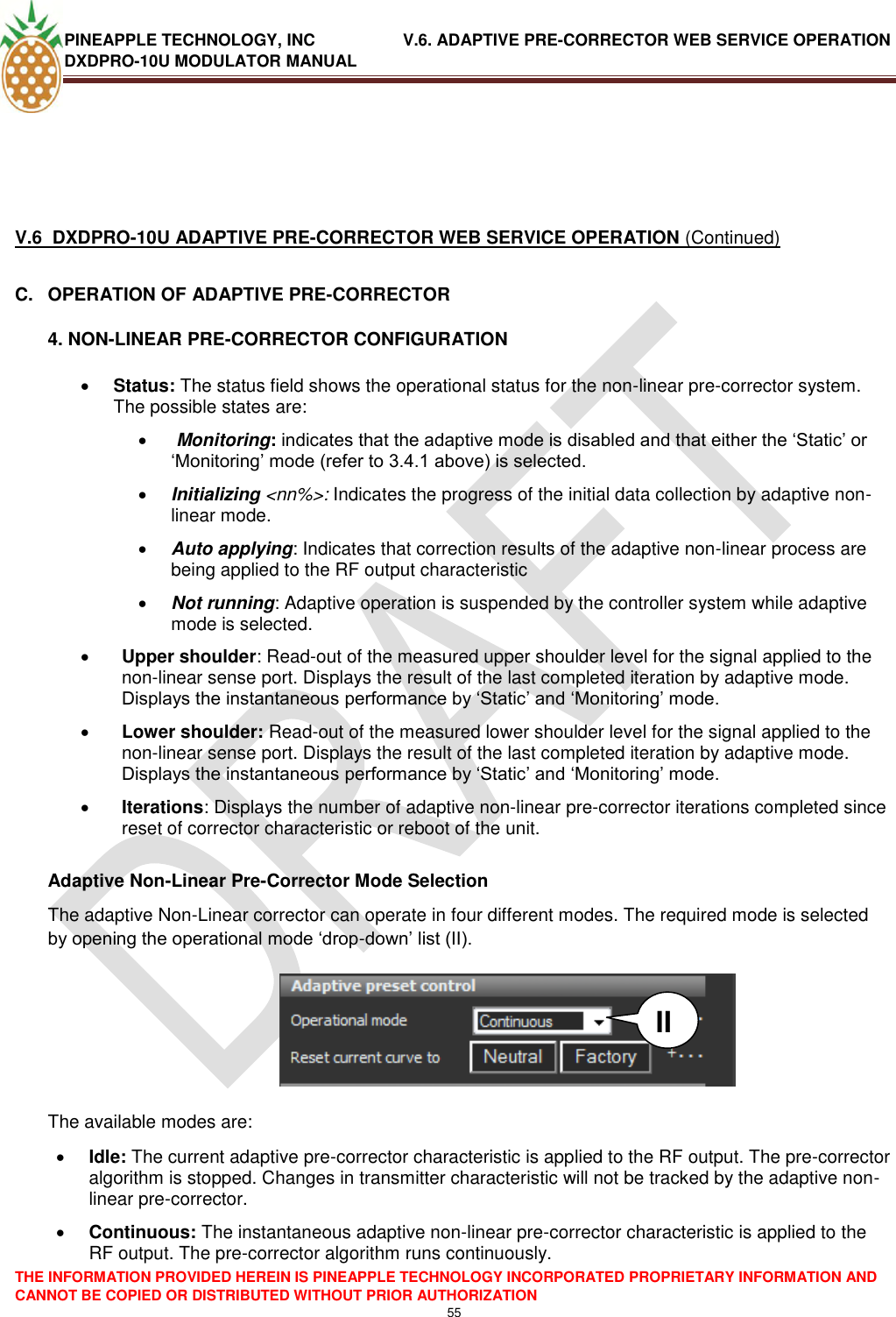 PINEAPPLE TECHNOLOGY, INC               V.6. ADAPTIVE PRE-CORRECTOR WEB SERVICE OPERATION DXDPRO-10U MODULATOR MANUAL  THE INFORMATION PROVIDED HEREIN IS PINEAPPLE TECHNOLOGY INCORPORATED PROPRIETARY INFORMATION AND CANNOT BE COPIED OR DISTRIBUTED WITHOUT PRIOR AUTHORIZATION 55      V.6  DXDPRO-10U ADAPTIVE PRE-CORRECTOR WEB SERVICE OPERATION (Continued) C.  OPERATION OF ADAPTIVE PRE-CORRECTOR 4. NON-LINEAR PRE-CORRECTOR CONFIGURATION  Status: The status field shows the operational status for the non-linear pre-corrector system. The possible states are:    Monitoring: indicates that the adaptive mode is disabled and that either the ‗Static‘ or ‗Monitoring‘ mode (refer to 3.4.1 above) is selected.  Initializing &lt;nn%&gt;: Indicates the progress of the initial data collection by adaptive non-linear mode.   Auto applying: Indicates that correction results of the adaptive non-linear process are being applied to the RF output characteristic   Not running: Adaptive operation is suspended by the controller system while adaptive mode is selected.  Upper shoulder: Read-out of the measured upper shoulder level for the signal applied to the non-linear sense port. Displays the result of the last completed iteration by adaptive mode. Displays the instantaneous performance by ‗Static‘ and ‗Monitoring‘ mode.  Lower shoulder: Read-out of the measured lower shoulder level for the signal applied to the non-linear sense port. Displays the result of the last completed iteration by adaptive mode. Displays the instantaneous performance by ‗Static‘ and ‗Monitoring‘ mode.  Iterations: Displays the number of adaptive non-linear pre-corrector iterations completed since reset of corrector characteristic or reboot of the unit.   Adaptive Non-Linear Pre-Corrector Mode Selection The adaptive Non-Linear corrector can operate in four different modes. The required mode is selected by opening the operational mode ‗drop-down‘ list (II).         The available modes are:  Idle: The current adaptive pre-corrector characteristic is applied to the RF output. The pre-corrector algorithm is stopped. Changes in transmitter characteristic will not be tracked by the adaptive non-linear pre-corrector.  Continuous: The instantaneous adaptive non-linear pre-corrector characteristic is applied to the RF output. The pre-corrector algorithm runs continuously. II 