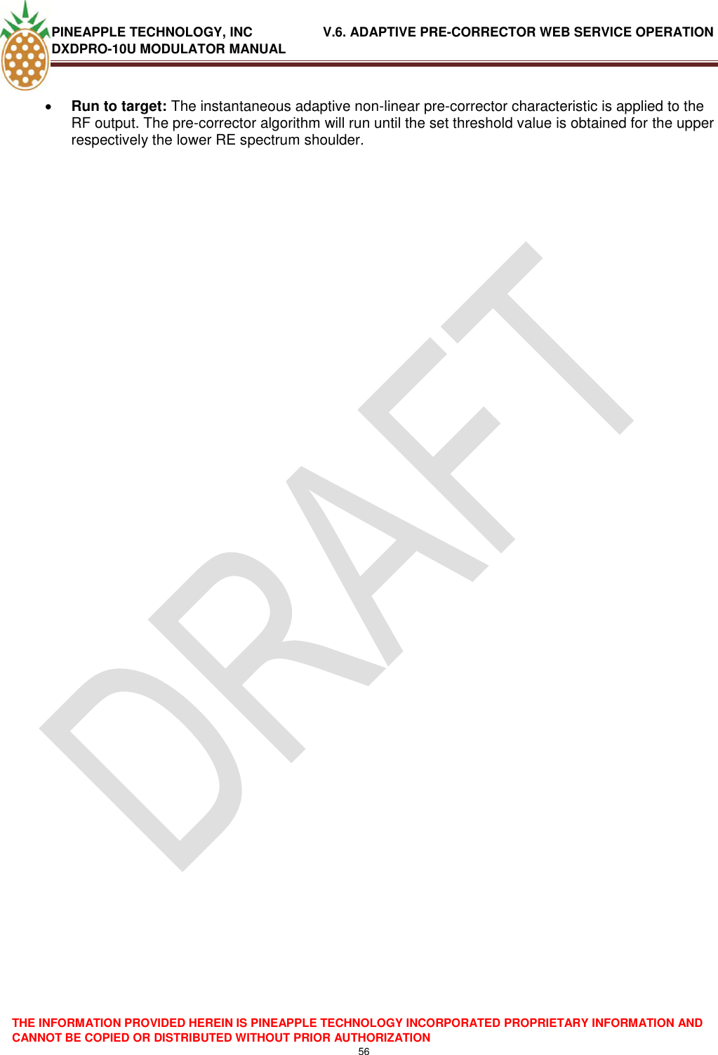 PINEAPPLE TECHNOLOGY, INC               V.6. ADAPTIVE PRE-CORRECTOR WEB SERVICE OPERATION DXDPRO-10U MODULATOR MANUAL  THE INFORMATION PROVIDED HEREIN IS PINEAPPLE TECHNOLOGY INCORPORATED PROPRIETARY INFORMATION AND CANNOT BE COPIED OR DISTRIBUTED WITHOUT PRIOR AUTHORIZATION 56   Run to target: The instantaneous adaptive non-linear pre-corrector characteristic is applied to the RF output. The pre-corrector algorithm will run until the set threshold value is obtained for the upper respectively the lower RE spectrum shoulder.    