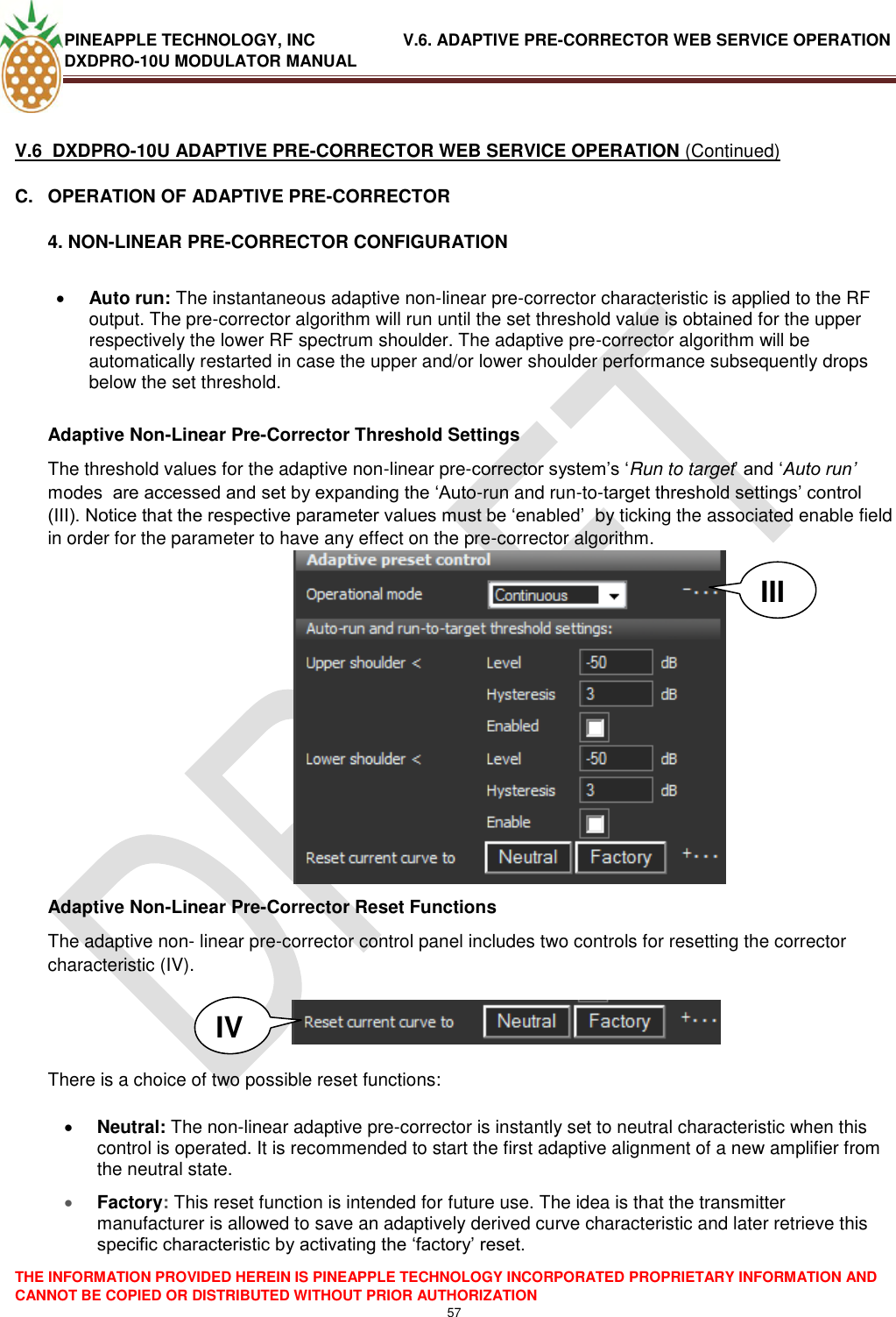 PINEAPPLE TECHNOLOGY, INC               V.6. ADAPTIVE PRE-CORRECTOR WEB SERVICE OPERATION DXDPRO-10U MODULATOR MANUAL  THE INFORMATION PROVIDED HEREIN IS PINEAPPLE TECHNOLOGY INCORPORATED PROPRIETARY INFORMATION AND CANNOT BE COPIED OR DISTRIBUTED WITHOUT PRIOR AUTHORIZATION 57   V.6  DXDPRO-10U ADAPTIVE PRE-CORRECTOR WEB SERVICE OPERATION (Continued) C.  OPERATION OF ADAPTIVE PRE-CORRECTOR 4. NON-LINEAR PRE-CORRECTOR CONFIGURATION    Auto run: The instantaneous adaptive non-linear pre-corrector characteristic is applied to the RF output. The pre-corrector algorithm will run until the set threshold value is obtained for the upper respectively the lower RF spectrum shoulder. The adaptive pre-corrector algorithm will be automatically restarted in case the upper and/or lower shoulder performance subsequently drops below the set threshold.    Adaptive Non-Linear Pre-Corrector Threshold Settings The threshold values for the adaptive non-linear pre-corrector system‘s ‗Run to target‘ and ‗Auto run’ modes  are accessed and set by expanding the ‗Auto-run and run-to-target threshold settings‘ control (III). Notice that the respective parameter values must be ‗enabled‘  by ticking the associated enable field in order for the parameter to have any effect on the pre-corrector algorithm.    Adaptive Non-Linear Pre-Corrector Reset Functions The adaptive non- linear pre-corrector control panel includes two controls for resetting the corrector characteristic (IV).     There is a choice of two possible reset functions:   Neutral: The non-linear adaptive pre-corrector is instantly set to neutral characteristic when this control is operated. It is recommended to start the first adaptive alignment of a new amplifier from the neutral state.  Factory: This reset function is intended for future use. The idea is that the transmitter manufacturer is allowed to save an adaptively derived curve characteristic and later retrieve this specific characteristic by activating the ‗factory‘ reset.   III IV 