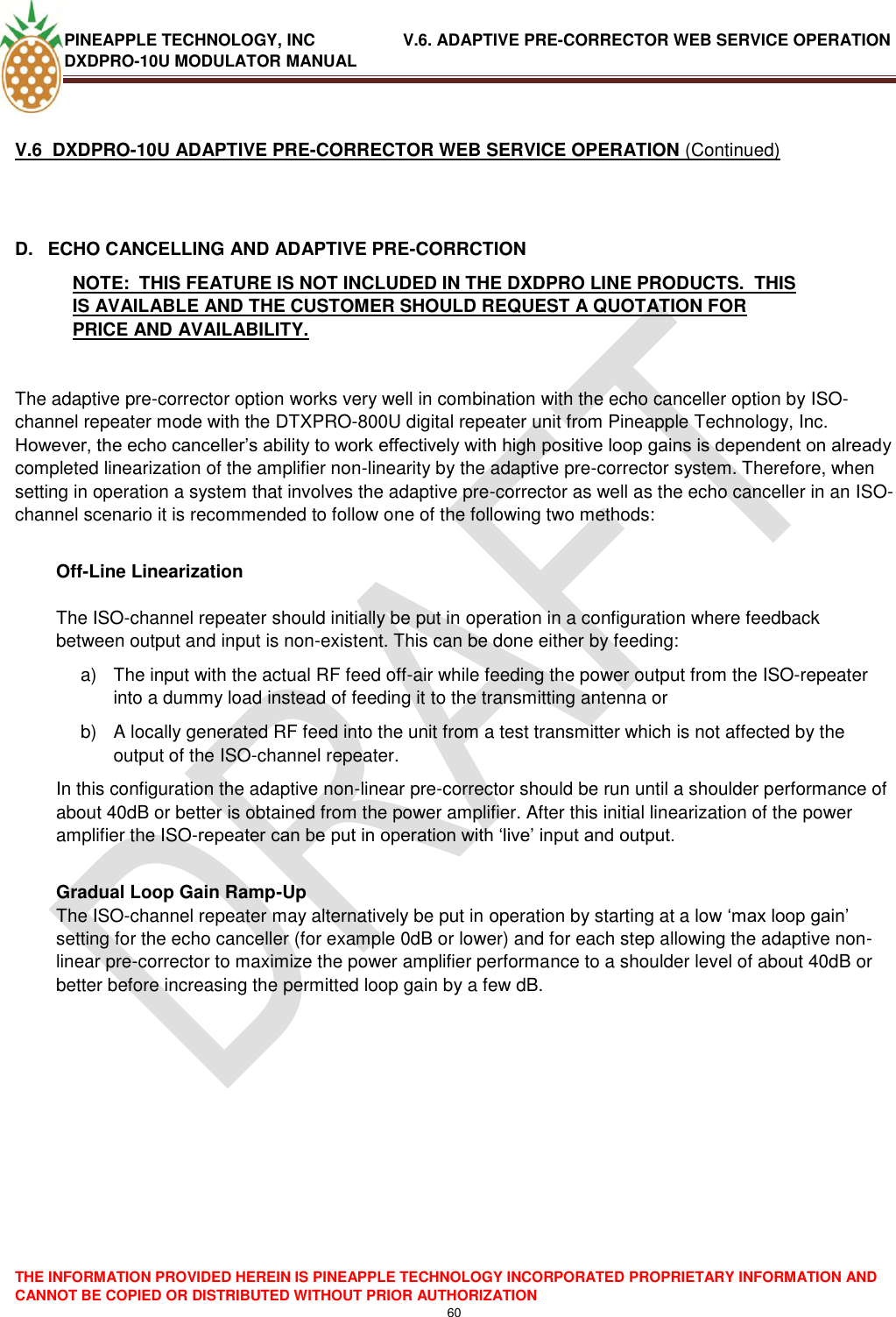 PINEAPPLE TECHNOLOGY, INC               V.6. ADAPTIVE PRE-CORRECTOR WEB SERVICE OPERATION DXDPRO-10U MODULATOR MANUAL  THE INFORMATION PROVIDED HEREIN IS PINEAPPLE TECHNOLOGY INCORPORATED PROPRIETARY INFORMATION AND CANNOT BE COPIED OR DISTRIBUTED WITHOUT PRIOR AUTHORIZATION 60   V.6  DXDPRO-10U ADAPTIVE PRE-CORRECTOR WEB SERVICE OPERATION (Continued)  D.  ECHO CANCELLING AND ADAPTIVE PRE-CORRCTION NOTE:  THIS FEATURE IS NOT INCLUDED IN THE DXDPRO LINE PRODUCTS.  THIS IS AVAILABLE AND THE CUSTOMER SHOULD REQUEST A QUOTATION FOR PRICE AND AVAILABILITY.   The adaptive pre-corrector option works very well in combination with the echo canceller option by ISO-channel repeater mode with the DTXPRO-800U digital repeater unit from Pineapple Technology, Inc. However, the echo canceller‘s ability to work effectively with high positive loop gains is dependent on already completed linearization of the amplifier non-linearity by the adaptive pre-corrector system. Therefore, when setting in operation a system that involves the adaptive pre-corrector as well as the echo canceller in an ISO-channel scenario it is recommended to follow one of the following two methods:  Off-Line Linearization  The ISO-channel repeater should initially be put in operation in a configuration where feedback between output and input is non-existent. This can be done either by feeding: a)  The input with the actual RF feed off-air while feeding the power output from the ISO-repeater into a dummy load instead of feeding it to the transmitting antenna or  b)  A locally generated RF feed into the unit from a test transmitter which is not affected by the output of the ISO-channel repeater. In this configuration the adaptive non-linear pre-corrector should be run until a shoulder performance of about 40dB or better is obtained from the power amplifier. After this initial linearization of the power amplifier the ISO-repeater can be put in operation with ‗live‘ input and output.  Gradual Loop Gain Ramp-Up The ISO-channel repeater may alternatively be put in operation by starting at a low ‗max loop gain‘ setting for the echo canceller (for example 0dB or lower) and for each step allowing the adaptive non-linear pre-corrector to maximize the power amplifier performance to a shoulder level of about 40dB or better before increasing the permitted loop gain by a few dB.                 