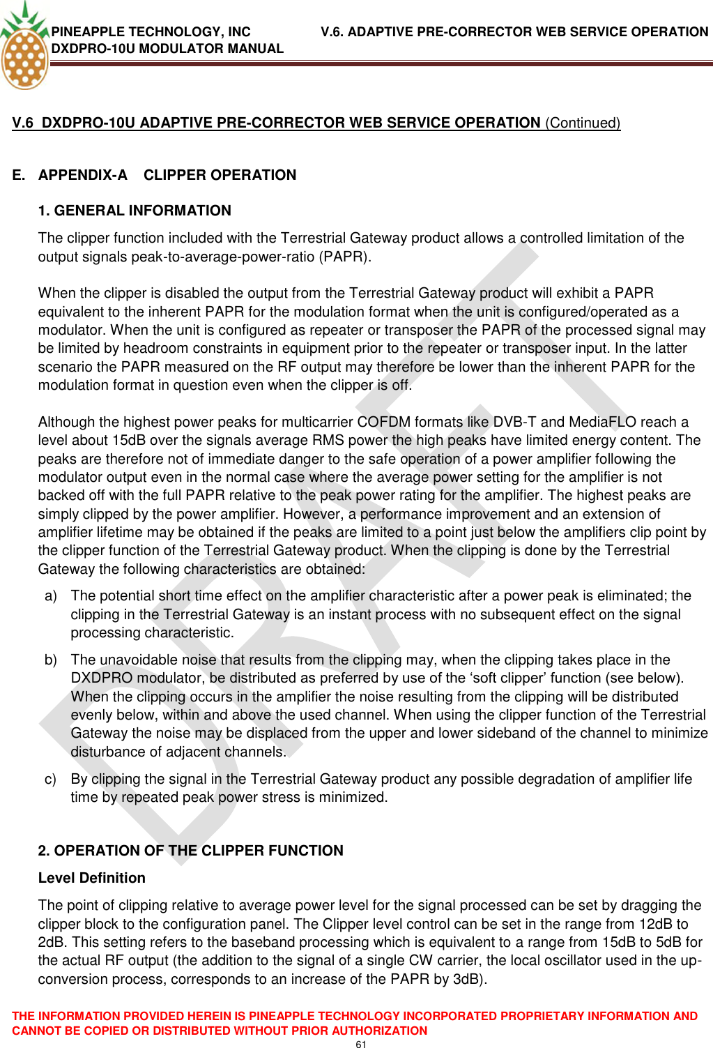 PINEAPPLE TECHNOLOGY, INC               V.6. ADAPTIVE PRE-CORRECTOR WEB SERVICE OPERATION DXDPRO-10U MODULATOR MANUAL  THE INFORMATION PROVIDED HEREIN IS PINEAPPLE TECHNOLOGY INCORPORATED PROPRIETARY INFORMATION AND CANNOT BE COPIED OR DISTRIBUTED WITHOUT PRIOR AUTHORIZATION 61   V.6  DXDPRO-10U ADAPTIVE PRE-CORRECTOR WEB SERVICE OPERATION (Continued)  E.  APPENDIX-A    CLIPPER OPERATION 1. GENERAL INFORMATION The clipper function included with the Terrestrial Gateway product allows a controlled limitation of the output signals peak-to-average-power-ratio (PAPR).  When the clipper is disabled the output from the Terrestrial Gateway product will exhibit a PAPR equivalent to the inherent PAPR for the modulation format when the unit is configured/operated as a modulator. When the unit is configured as repeater or transposer the PAPR of the processed signal may be limited by headroom constraints in equipment prior to the repeater or transposer input. In the latter scenario the PAPR measured on the RF output may therefore be lower than the inherent PAPR for the modulation format in question even when the clipper is off.  Although the highest power peaks for multicarrier COFDM formats like DVB-T and MediaFLO reach a level about 15dB over the signals average RMS power the high peaks have limited energy content. The peaks are therefore not of immediate danger to the safe operation of a power amplifier following the modulator output even in the normal case where the average power setting for the amplifier is not backed off with the full PAPR relative to the peak power rating for the amplifier. The highest peaks are simply clipped by the power amplifier. However, a performance improvement and an extension of amplifier lifetime may be obtained if the peaks are limited to a point just below the amplifiers clip point by the clipper function of the Terrestrial Gateway product. When the clipping is done by the Terrestrial Gateway the following characteristics are obtained: a)  The potential short time effect on the amplifier characteristic after a power peak is eliminated; the clipping in the Terrestrial Gateway is an instant process with no subsequent effect on the signal processing characteristic. b)  The unavoidable noise that results from the clipping may, when the clipping takes place in the DXDPRO modulator, be distributed as preferred by use of the ‗soft clipper‘ function (see below).  When the clipping occurs in the amplifier the noise resulting from the clipping will be distributed evenly below, within and above the used channel. When using the clipper function of the Terrestrial Gateway the noise may be displaced from the upper and lower sideband of the channel to minimize disturbance of adjacent channels. c)  By clipping the signal in the Terrestrial Gateway product any possible degradation of amplifier life time by repeated peak power stress is minimized.  2. OPERATION OF THE CLIPPER FUNCTION Level Definition The point of clipping relative to average power level for the signal processed can be set by dragging the clipper block to the configuration panel. The Clipper level control can be set in the range from 12dB to 2dB. This setting refers to the baseband processing which is equivalent to a range from 15dB to 5dB for the actual RF output (the addition to the signal of a single CW carrier, the local oscillator used in the up-conversion process, corresponds to an increase of the PAPR by 3dB).  