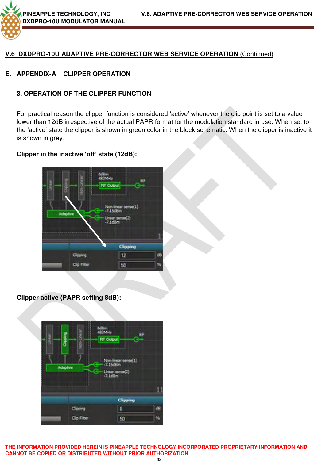 PINEAPPLE TECHNOLOGY, INC               V.6. ADAPTIVE PRE-CORRECTOR WEB SERVICE OPERATION DXDPRO-10U MODULATOR MANUAL  THE INFORMATION PROVIDED HEREIN IS PINEAPPLE TECHNOLOGY INCORPORATED PROPRIETARY INFORMATION AND CANNOT BE COPIED OR DISTRIBUTED WITHOUT PRIOR AUTHORIZATION 62   V.6  DXDPRO-10U ADAPTIVE PRE-CORRECTOR WEB SERVICE OPERATION (Continued) E.  APPENDIX-A    CLIPPER OPERATION  3. OPERATION OF THE CLIPPER FUNCTION  For practical reason the clipper function is considered ‗active‘ whenever the clip point is set to a value lower than 12dB irrespective of the actual PAPR format for the modulation standard in use. When set to the ‗active‘ state the clipper is shown in green color in the block schematic. When the clipper is inactive it is shown in grey.   Clipper in the inactive ‘off’ state (12dB):                                    Clipper active (PAPR setting 8dB):   