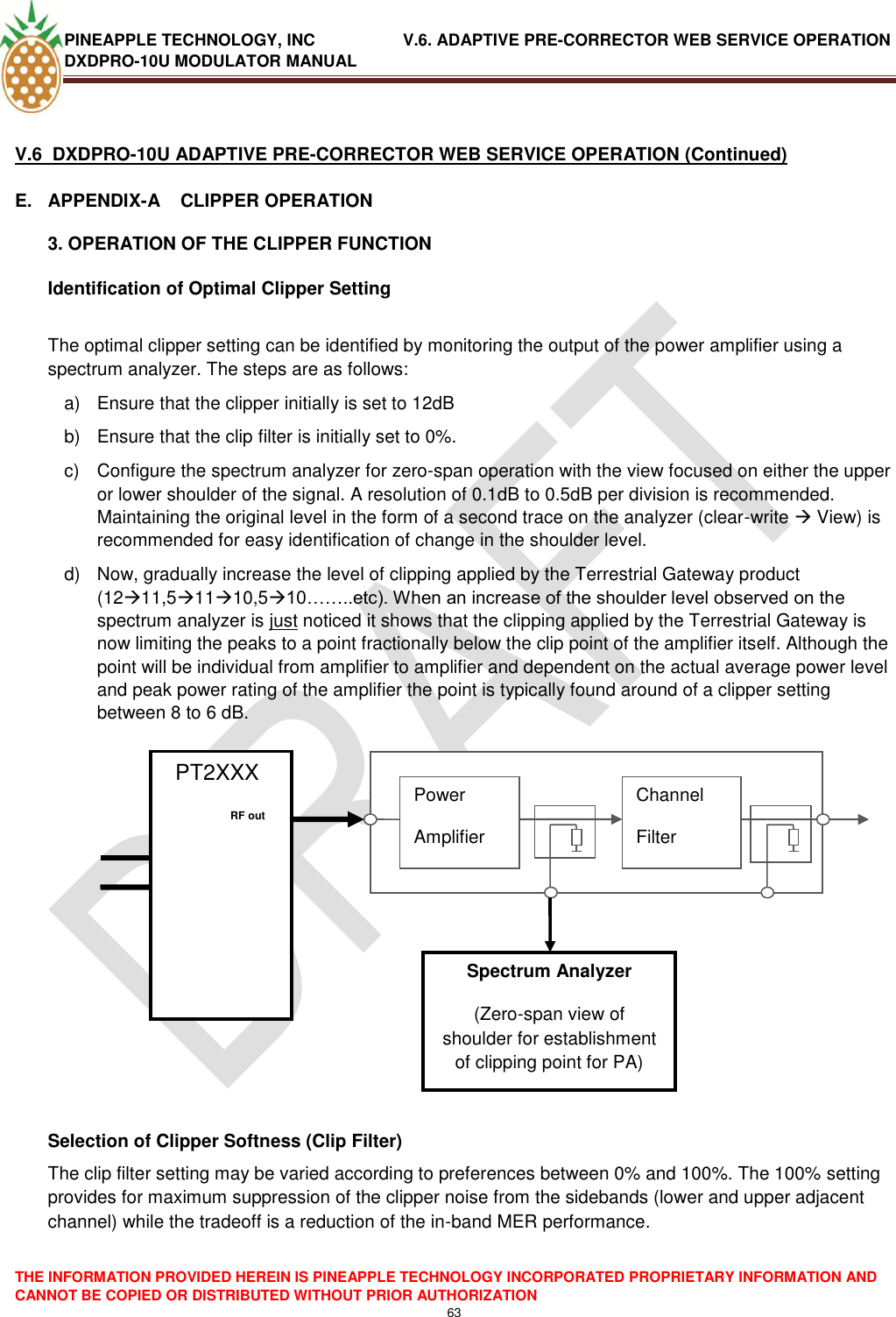 PINEAPPLE TECHNOLOGY, INC               V.6. ADAPTIVE PRE-CORRECTOR WEB SERVICE OPERATION DXDPRO-10U MODULATOR MANUAL  THE INFORMATION PROVIDED HEREIN IS PINEAPPLE TECHNOLOGY INCORPORATED PROPRIETARY INFORMATION AND CANNOT BE COPIED OR DISTRIBUTED WITHOUT PRIOR AUTHORIZATION 63   V.6  DXDPRO-10U ADAPTIVE PRE-CORRECTOR WEB SERVICE OPERATION (Continued) E.  APPENDIX-A    CLIPPER OPERATION 3. OPERATION OF THE CLIPPER FUNCTION Identification of Optimal Clipper Setting  The optimal clipper setting can be identified by monitoring the output of the power amplifier using a spectrum analyzer. The steps are as follows: a)  Ensure that the clipper initially is set to 12dB b)  Ensure that the clip filter is initially set to 0%. c)  Configure the spectrum analyzer for zero-span operation with the view focused on either the upper or lower shoulder of the signal. A resolution of 0.1dB to 0.5dB per division is recommended. Maintaining the original level in the form of a second trace on the analyzer (clear-write  View) is recommended for easy identification of change in the shoulder level. d)  Now, gradually increase the level of clipping applied by the Terrestrial Gateway product (1211,51110,510……..etc). When an increase of the shoulder level observed on the spectrum analyzer is just noticed it shows that the clipping applied by the Terrestrial Gateway is now limiting the peaks to a point fractionally below the clip point of the amplifier itself. Although the point will be individual from amplifier to amplifier and dependent on the actual average power level and peak power rating of the amplifier the point is typically found around of a clipper setting between 8 to 6 dB.                     Selection of Clipper Softness (Clip Filter) The clip filter setting may be varied according to preferences between 0% and 100%. The 100% setting provides for maximum suppression of the clipper noise from the sidebands (lower and upper adjacent channel) while the tradeoff is a reduction of the in-band MER performance.   PT2XXX             Power Amplifier Channel Filter     RF out   Spectrum Analyzer (Zero-span view of shoulder for establishment of clipping point for PA) 