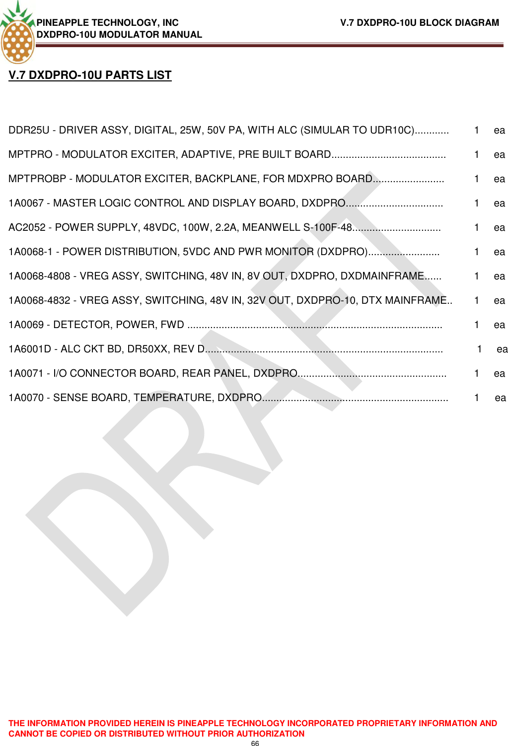 PINEAPPLE TECHNOLOGY, INC                               V.7 DXDPRO-10U BLOCK DIAGRAM DXDPRO-10U MODULATOR MANUAL  THE INFORMATION PROVIDED HEREIN IS PINEAPPLE TECHNOLOGY INCORPORATED PROPRIETARY INFORMATION AND CANNOT BE COPIED OR DISTRIBUTED WITHOUT PRIOR AUTHORIZATION 66  V.7 DXDPRO-10U PARTS LISTDDR25U - DRIVER ASSY, DIGITAL, 25W, 50V PA, WITH ALC (SIMULAR TO UDR10C)............ 1 ea MPTPRO - MODULATOR EXCITER, ADAPTIVE, PRE BUILT BOARD........................................ 1 ea MPTPROBP - MODULATOR EXCITER, BACKPLANE, FOR MDXPRO BOARD......................... 1 ea 1A0067 - MASTER LOGIC CONTROL AND DISPLAY BOARD, DXDPRO.................................. 1 ea AC2052 - POWER SUPPLY, 48VDC, 100W, 2.2A, MEANWELL S-100F-48............................... 1 ea 1A0068-1 - POWER DISTRIBUTION, 5VDC AND PWR MONITOR (DXDPRO)......................... 1 ea 1A0068-4808 - VREG ASSY, SWITCHING, 48V IN, 8V OUT, DXDPRO, DXDMAINFRAME...... 1 ea 1A0068-4832 - VREG ASSY, SWITCHING, 48V IN, 32V OUT, DXDPRO-10, DTX MAINFRAME.. 1 ea 1A0069 - DETECTOR, POWER, FWD ......................................................................................... 1 ea 1A6001D - ALC CKT BD, DR50XX, REV D...................................................................................  1  ea 1A0071 - I/O CONNECTOR BOARD, REAR PANEL, DXDPRO.................................................... 1 ea 1A0070 - SENSE BOARD, TEMPERATURE, DXDPRO................................................................. 1 ea 