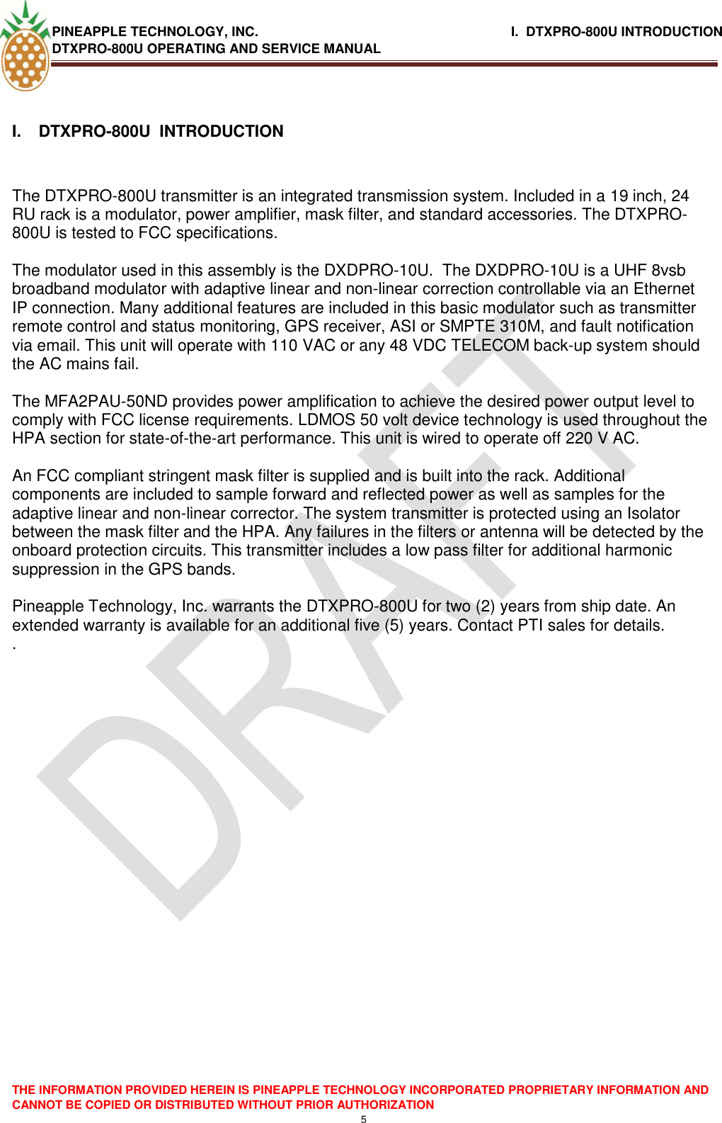 PINEAPPLE TECHNOLOGY, INC.                                                              I.  DTXPRO-800U INTRODUCTION DTXPRO-800U OPERATING AND SERVICE MANUAL    THE INFORMATION PROVIDED HEREIN IS PINEAPPLE TECHNOLOGY INCORPORATED PROPRIETARY INFORMATION AND CANNOT BE COPIED OR DISTRIBUTED WITHOUT PRIOR AUTHORIZATION 5  I.  DTXPRO-800U  INTRODUCTION   The DTXPRO-800U transmitter is an integrated transmission system. Included in a 19 inch, 24 RU rack is a modulator, power amplifier, mask filter, and standard accessories. The DTXPRO-800U is tested to FCC specifications.    The modulator used in this assembly is the DXDPRO-10U.  The DXDPRO-10U is a UHF 8vsb broadband modulator with adaptive linear and non-linear correction controllable via an Ethernet IP connection. Many additional features are included in this basic modulator such as transmitter remote control and status monitoring, GPS receiver, ASI or SMPTE 310M, and fault notification via email. This unit will operate with 110 VAC or any 48 VDC TELECOM back-up system should the AC mains fail.  The MFA2PAU-50ND provides power amplification to achieve the desired power output level to comply with FCC license requirements. LDMOS 50 volt device technology is used throughout the HPA section for state-of-the-art performance. This unit is wired to operate off 220 V AC.   An FCC compliant stringent mask filter is supplied and is built into the rack. Additional components are included to sample forward and reflected power as well as samples for the adaptive linear and non-linear corrector. The system transmitter is protected using an Isolator between the mask filter and the HPA. Any failures in the filters or antenna will be detected by the onboard protection circuits. This transmitter includes a low pass filter for additional harmonic suppression in the GPS bands.  Pineapple Technology, Inc. warrants the DTXPRO-800U for two (2) years from ship date. An extended warranty is available for an additional five (5) years. Contact PTI sales for details. .  