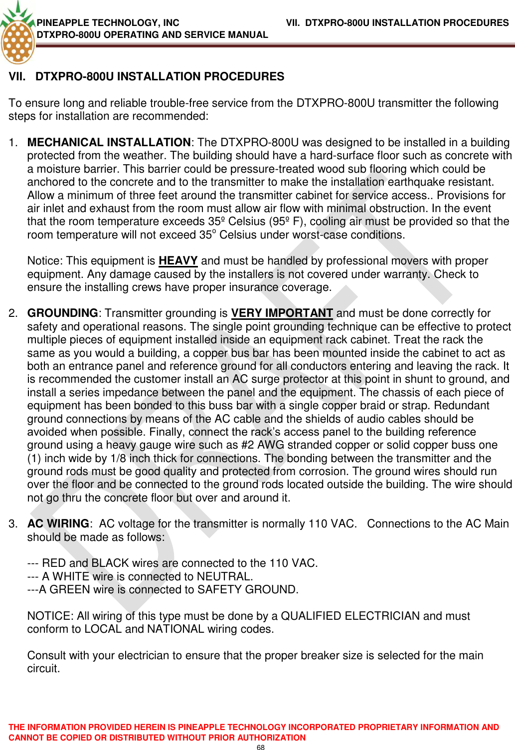 PINEAPPLE TECHNOLOGY, INC             VII.  DTXPRO-800U INSTALLATION PROCEDURES DTXPRO-800U OPERATING AND SERVICE MANUAL  THE INFORMATION PROVIDED HEREIN IS PINEAPPLE TECHNOLOGY INCORPORATED PROPRIETARY INFORMATION AND CANNOT BE COPIED OR DISTRIBUTED WITHOUT PRIOR AUTHORIZATION 68   VII.   DTXPRO-800U INSTALLATION PROCEDURES  To ensure long and reliable trouble-free service from the DTXPRO-800U transmitter the following steps for installation are recommended:   1. MECHANICAL INSTALLATION: The DTXPRO-800U was designed to be installed in a building protected from the weather. The building should have a hard-surface floor such as concrete with a moisture barrier. This barrier could be pressure-treated wood sub flooring which could be anchored to the concrete and to the transmitter to make the installation earthquake resistant. Allow a minimum of three feet around the transmitter cabinet for service access.. Provisions for air inlet and exhaust from the room must allow air flow with minimal obstruction. In the event that the room temperature exceeds 35º Celsius (95º F), cooling air must be provided so that the room temperature will not exceed 35o Celsius under worst-case conditions.   Notice: This equipment is HEAVY and must be handled by professional movers with proper equipment. Any damage caused by the installers is not covered under warranty. Check to ensure the installing crews have proper insurance coverage.  2. GROUNDING: Transmitter grounding is VERY IMPORTANT and must be done correctly for safety and operational reasons. The single point grounding technique can be effective to protect multiple pieces of equipment installed inside an equipment rack cabinet. Treat the rack the same as you would a building, a copper bus bar has been mounted inside the cabinet to act as both an entrance panel and reference ground for all conductors entering and leaving the rack. It is recommended the customer install an AC surge protector at this point in shunt to ground, and install a series impedance between the panel and the equipment. The chassis of each piece of equipment has been bonded to this buss bar with a single copper braid or strap. Redundant ground connections by means of the AC cable and the shields of audio cables should be avoided when possible. Finally, connect the rack‘s access panel to the building reference ground using a heavy gauge wire such as #2 AWG stranded copper or solid copper buss one (1) inch wide by 1/8 inch thick for connections. The bonding between the transmitter and the ground rods must be good quality and protected from corrosion. The ground wires should run over the floor and be connected to the ground rods located outside the building. The wire should not go thru the concrete floor but over and around it.   3. AC WIRING:  AC voltage for the transmitter is normally 110 VAC.   Connections to the AC Main should be made as follows:   --- RED and BLACK wires are connected to the 110 VAC.  --- A WHITE wire is connected to NEUTRAL.  ---A GREEN wire is connected to SAFETY GROUND.   NOTICE: All wiring of this type must be done by a QUALIFIED ELECTRICIAN and must conform to LOCAL and NATIONAL wiring codes.   Consult with your electrician to ensure that the proper breaker size is selected for the main circuit.   