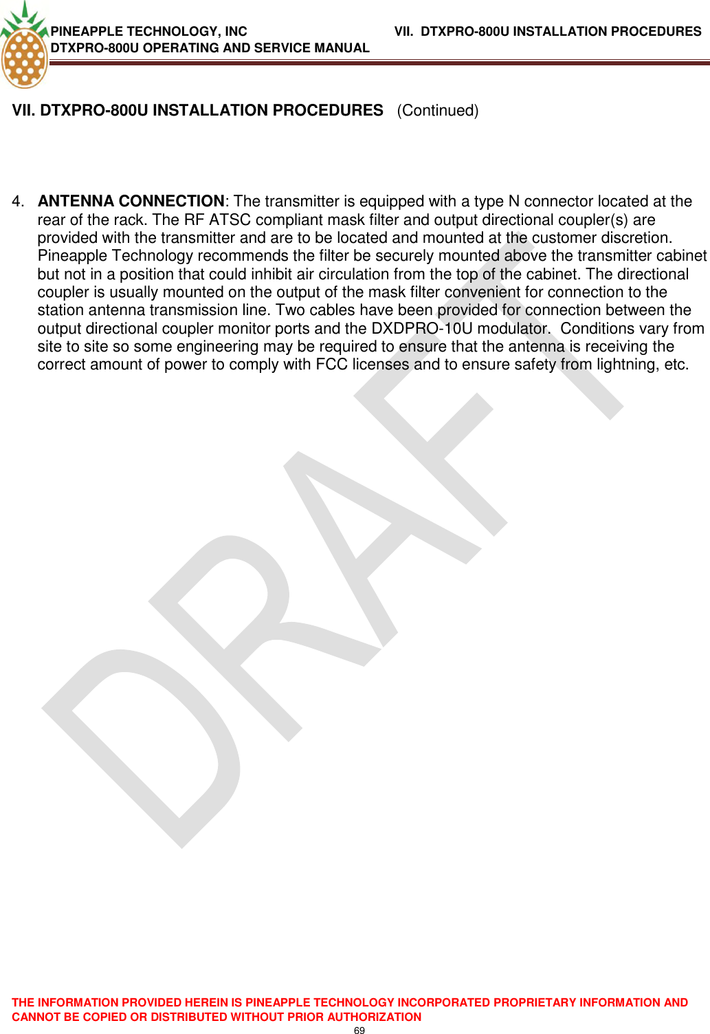 PINEAPPLE TECHNOLOGY, INC             VII.  DTXPRO-800U INSTALLATION PROCEDURES DTXPRO-800U OPERATING AND SERVICE MANUAL  THE INFORMATION PROVIDED HEREIN IS PINEAPPLE TECHNOLOGY INCORPORATED PROPRIETARY INFORMATION AND CANNOT BE COPIED OR DISTRIBUTED WITHOUT PRIOR AUTHORIZATION 69   VII. DTXPRO-800U INSTALLATION PROCEDURES   (Continued)     4. ANTENNA CONNECTION: The transmitter is equipped with a type N connector located at the rear of the rack. The RF ATSC compliant mask filter and output directional coupler(s) are provided with the transmitter and are to be located and mounted at the customer discretion. Pineapple Technology recommends the filter be securely mounted above the transmitter cabinet but not in a position that could inhibit air circulation from the top of the cabinet. The directional coupler is usually mounted on the output of the mask filter convenient for connection to the station antenna transmission line. Two cables have been provided for connection between the output directional coupler monitor ports and the DXDPRO-10U modulator.  Conditions vary from site to site so some engineering may be required to ensure that the antenna is receiving the correct amount of power to comply with FCC licenses and to ensure safety from lightning, etc.                        