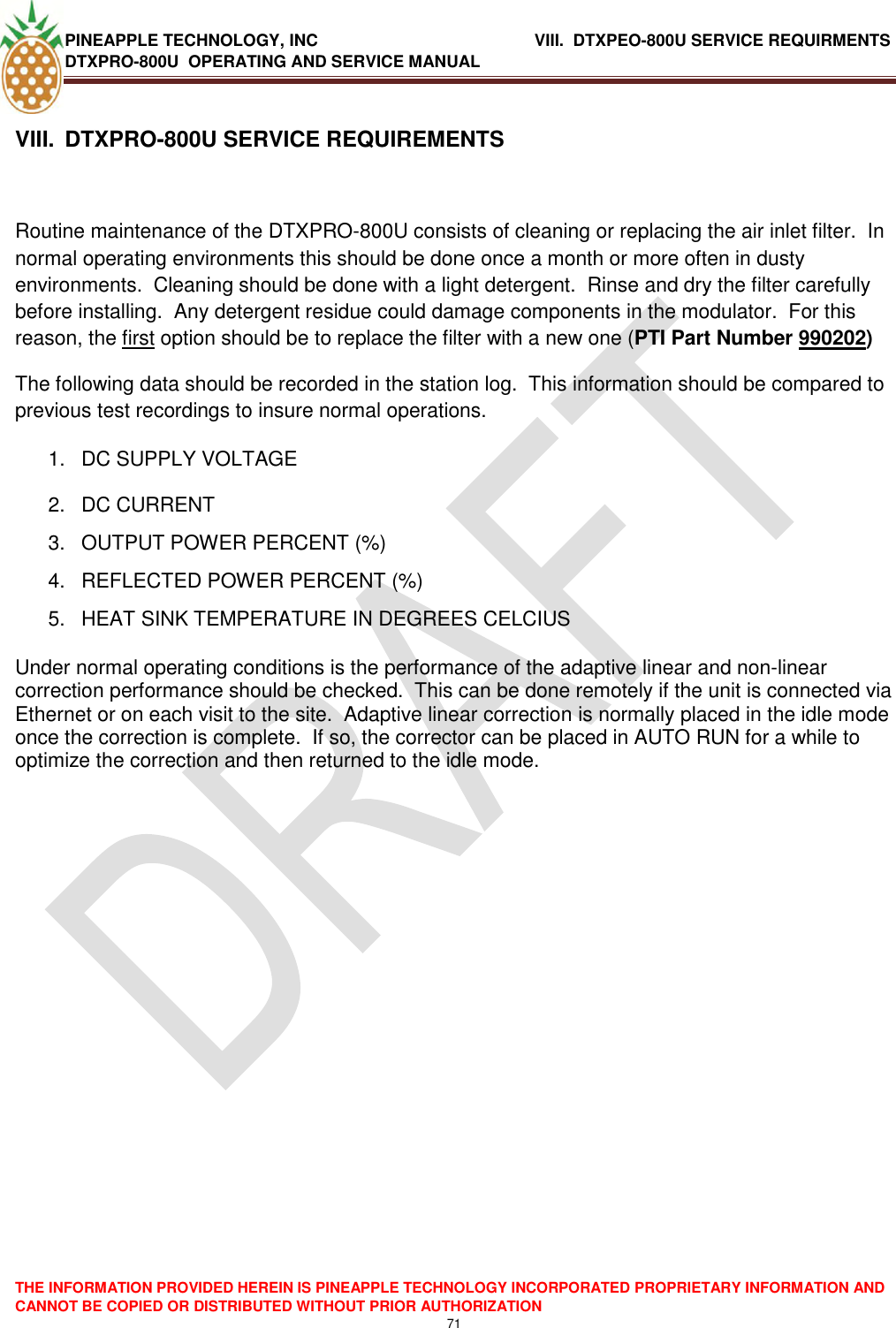 PINEAPPLE TECHNOLOGY, INC                  VIII.  DTXPEO-800U SERVICE REQUIRMENTS DTXPRO-800U  OPERATING AND SERVICE MANUAL  THE INFORMATION PROVIDED HEREIN IS PINEAPPLE TECHNOLOGY INCORPORATED PROPRIETARY INFORMATION AND CANNOT BE COPIED OR DISTRIBUTED WITHOUT PRIOR AUTHORIZATION 71   VIII.  DTXPRO-800U SERVICE REQUIREMENTS  Routine maintenance of the DTXPRO-800U consists of cleaning or replacing the air inlet filter.  In normal operating environments this should be done once a month or more often in dusty environments.  Cleaning should be done with a light detergent.  Rinse and dry the filter carefully before installing.  Any detergent residue could damage components in the modulator.  For this reason, the first option should be to replace the filter with a new one (PTI Part Number 990202) The following data should be recorded in the station log.  This information should be compared to previous test recordings to insure normal operations. 1.  DC SUPPLY VOLTAGE 2.  DC CURRENT 3.  OUTPUT POWER PERCENT (%) 4.  REFLECTED POWER PERCENT (%)   5.  HEAT SINK TEMPERATURE IN DEGREES CELCIUS  Under normal operating conditions is the performance of the adaptive linear and non-linear correction performance should be checked.  This can be done remotely if the unit is connected via Ethernet or on each visit to the site.  Adaptive linear correction is normally placed in the idle mode once the correction is complete.  If so, the corrector can be placed in AUTO RUN for a while to optimize the correction and then returned to the idle mode.    