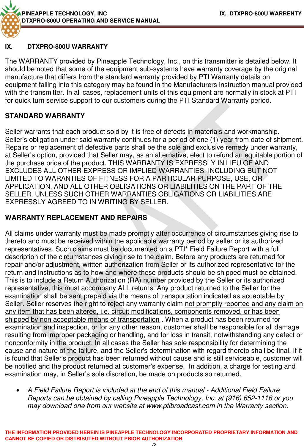 PINEAPPLE TECHNOLOGY, INC                   IX.  DTXPRO-800U WARRENTY DTXPRO-800U OPERATING AND SERVICE MANUAL  THE INFORMATION PROVIDED HEREIN IS PINEAPPLE TECHNOLOGY INCORPORATED PROPRIETARY INFORMATION AND CANNOT BE COPIED OR DISTRIBUTED WITHOUT PRIOR AUTHORIZATION 73   IX.  DTXPRO-800U WARRANTY   The WARRANTY provided by Pineapple Technology, Inc., on this transmitter is detailed below. It should be noted that some of the equipment sub-systems have warranty coverage by the original manufacture that differs from the standard warranty provided by PTI Warranty details on equipment falling into this category may be found in the Manufacturers instruction manual provided with the transmitter. In all cases, replacement units of this equipment are normally in stock at PTI for quick turn service support to our customers during the PTI Standard Warranty period.   STANDARD WARRANTY   Seller warrants that each product sold by it is free of defects in materials and workmanship. Seller&apos;s obligation under said warranty continues for a period of one (1) year from date of shipment. Repairs or replacement of defective parts shall be the sole and exclusive remedy under warranty, at Seller‘s option, provided that Seller may, as an alternative, elect to refund an equitable portion of the purchase price of the product. THIS WARRANTY IS EXPRESSLY IN LIEU OF AND EXCLUDES ALL OTHER EXPRESS OR IMPLIED WARRANTIES, INCLUDING BUT NOT LIMITED TO WARANTIES OF FITNESS FOR A PARTICULAR PURPOSE, USE, OR APPLICATION, AND ALL OTHER OBLIGATIONS OR LIABILITIES ON THE PART OF THE SELLER, UNLESS SUCH OTHER WARRANTIES OBLIGATIONS OR LIABILITIES ARE EXPRESSLY AGREED TO IN WRITING BY SELLER.   WARRANTY REPLACEMENT AND REPAIRS   All claims under warranty must be made promptly after occurrence of circumstances giving rise to thereto and must be received within the applicable warranty period by seller or its authorized representatives. Such claims must be documented on a PTI* Field Failure Report with a full description of the circumstances giving rise to the claim. Before any products are returned for repair and/or adjustment, written authorization from Seller or its authorized representative for the return and instructions as to how and where these products should be shipped must be obtained. This is to include a Return Authorization (RA) number provided by the Seller or its authorized representative, this must accompany ALL returns. Any product returned to the Seller for the examination shall be sent prepaid via the means of transportation indicated as acceptable by Seller. Seller reserves the right to reject any warranty claim not promptly reported and any claim on any item that has been altered, i.e. circuit modifications, components removed, or has been shipped by non acceptable means of transportation . When a product has been returned for examination and inspection, or for any other reason, customer shall be responsible for all damage resulting from improper packaging or handling, and for loss in transit, notwithstanding any defect or nonconformity in the product. In all cases the Seller has sole responsibility for determining the cause and nature of the failure, and the Seller&apos;s determination with regard thereto shall be final. If it is found that Seller&apos;s product has been returned without cause and is still serviceable, customer will be notified and the product returned at customer‘s expense.  In addition, a charge for testing and examination may, in Seller‘s sole discretion, be made on products so returned.    A Field Failure Report is included at the end of this manual - Additional Field Failure Reports can be obtained by calling Pineapple Technology, Inc. at (916) 652-1116 or you may download one from our website at www.ptibroadcast.com in the Warranty section. 