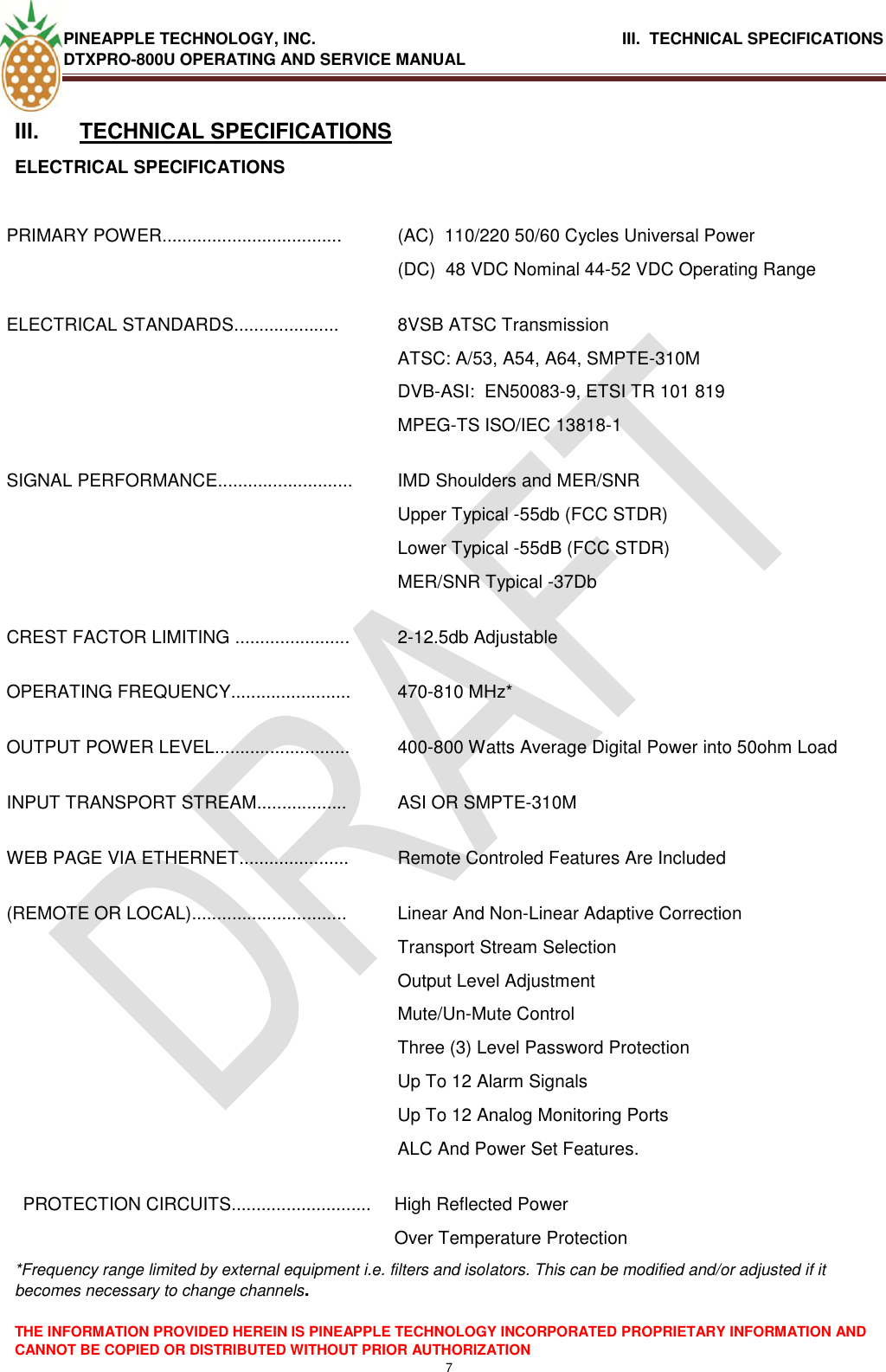 PINEAPPLE TECHNOLOGY, INC.                                      III.  TECHNICAL SPECIFICATIONS DTXPRO-800U OPERATING AND SERVICE MANUAL  THE INFORMATION PROVIDED HEREIN IS PINEAPPLE TECHNOLOGY INCORPORATED PROPRIETARY INFORMATION AND CANNOT BE COPIED OR DISTRIBUTED WITHOUT PRIOR AUTHORIZATION 7  III.  TECHNICAL SPECIFICATIONS ELECTRICAL SPECIFICATIONS  PRIMARY POWER.................................... (AC)  110/220 50/60 Cycles Universal Power (DC)  48 VDC Nominal 44-52 VDC Operating Range ELECTRICAL STANDARDS..................... 8VSB ATSC Transmission ATSC: A/53, A54, A64, SMPTE-310M DVB-ASI:  EN50083-9, ETSI TR 101 819 MPEG-TS ISO/IEC 13818-1 SIGNAL PERFORMANCE........................... IMD Shoulders and MER/SNR  Upper Typical -55db (FCC STDR) Lower Typical -55dB (FCC STDR) MER/SNR Typical -37Db CREST FACTOR LIMITING ....................... 2-12.5db Adjustable OPERATING FREQUENCY........................ 470-810 MHz* OUTPUT POWER LEVEL........................... 400-800 Watts Average Digital Power into 50ohm Load INPUT TRANSPORT STREAM.................. ASI OR SMPTE-310M WEB PAGE VIA ETHERNET...................... Remote Controled Features Are Included (REMOTE OR LOCAL)............................... Linear And Non-Linear Adaptive Correction Transport Stream Selection Output Level Adjustment Mute/Un-Mute Control Three (3) Level Password Protection Up To 12 Alarm Signals Up To 12 Analog Monitoring Ports  ALC And Power Set Features. PROTECTION CIRCUITS............................ High Reflected Power  Over Temperature Protection *Frequency range limited by external equipment i.e. filters and isolators. This can be modified and/or adjusted if it becomes necessary to change channels.   