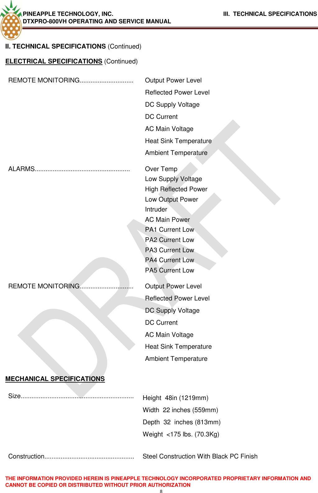 PINEAPPLE TECHNOLOGY, INC.                                      III.  TECHNICAL SPECIFICATIONS DTXPRO-800VH OPERATING AND SERVICE MANUAL  THE INFORMATION PROVIDED HEREIN IS PINEAPPLE TECHNOLOGY INCORPORATED PROPRIETARY INFORMATION AND CANNOT BE COPIED OR DISTRIBUTED WITHOUT PRIOR AUTHORIZATION 8  II. TECHNICAL SPECIFICATIONS (Continued) ELECTRICAL SPECIFICATIONS (Continued) REMOTE MONITORING.............................. Output Power Level Reflected Power Level DC Supply Voltage DC Current AC Main Voltage Heat Sink Temperature Ambient Temperature ALARMS..................................................... Over Temp Low Supply Voltage High Reflected Power Low Output Power Intruder  AC Main Power PA1 Current Low PA2 Current Low PA3 Current Low PA4 Current Low PA5 Current Low REMOTE MONITORING.............................. Output Power Level Reflected Power Level DC Supply Voltage DC Current AC Main Voltage Heat Sink Temperature Ambient Temperature  MECHANICAL SPECIFICATIONS Size............................................................... Height  48in (1219mm)  Width  22 inches (559mm)  Depth  32  inches (813mm)  Weight  &lt;175 lbs. (70.3Kg)   Construction..................................................  Steel Construction With Black PC Finish      