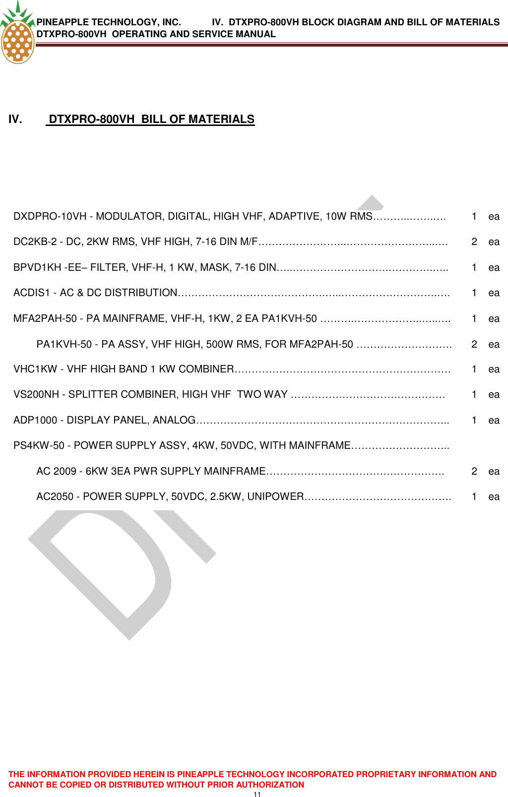 PINEAPPLE TECHNOLOGY, INC.            IV.  DTXPRO-800VH BLOCK DIAGRAM AND BILL OF MATERIALS DTXPRO-800VH  OPERATING AND SERVICE MANUAL  THE INFORMATION PROVIDED HEREIN IS PINEAPPLE TECHNOLOGY INCORPORATED PROPRIETARY INFORMATION AND CANNOT BE COPIED OR DISTRIBUTED WITHOUT PRIOR AUTHORIZATION 11   IV.   DTXPRO-800VH  BILL OF MATERIALS    DXDPRO-10VH - MODULATOR, DIGITAL, HIGH VHF, ADAPTIVE, 10W RMS………..…….…. 1 ea DC2KB-2 - DC, 2KW RMS, VHF HIGH, 7-16 DIN M/F……………………..……………………..…. 2 ea BPVD1KH -EE– FILTER, VHF-H, 1 KW, MASK, 7-16 DIN…..……………………….………….….. 1 ea ACDIS1 - AC &amp; DC DISTRIBUTION…………………………………….…..……………………….…. 1 ea MFA2PAH-50 - PA MAINFRAME, VHF-H, 1KW, 2 EA PA1KVH-50 ……….………………..…..…. 1 ea PA1KVH-50 - PA ASSY, VHF HIGH, 500W RMS, FOR MFA2PAH-50 ………………………. 2 ea VHC1KW - VHF HIGH BAND 1 KW COMBINER……………………………………………………… 1 ea VS200NH - SPLITTER COMBINER, HIGH VHF  TWO WAY ……………………………………… 1 ea ADP1000 - DISPLAY PANEL, ANALOG……………………………………………………………….. 1 ea PS4KW-50 - POWER SUPPLY ASSY, 4KW, 50VDC, WITH MAINFRAME………………………..   AC 2009 - 6KW 3EA PWR SUPPLY MAINFRAME……………………………………………. 2  ea AC2050 - POWER SUPPLY, 50VDC, 2.5KW, UNIPOWER……………………………………. 1 ea    