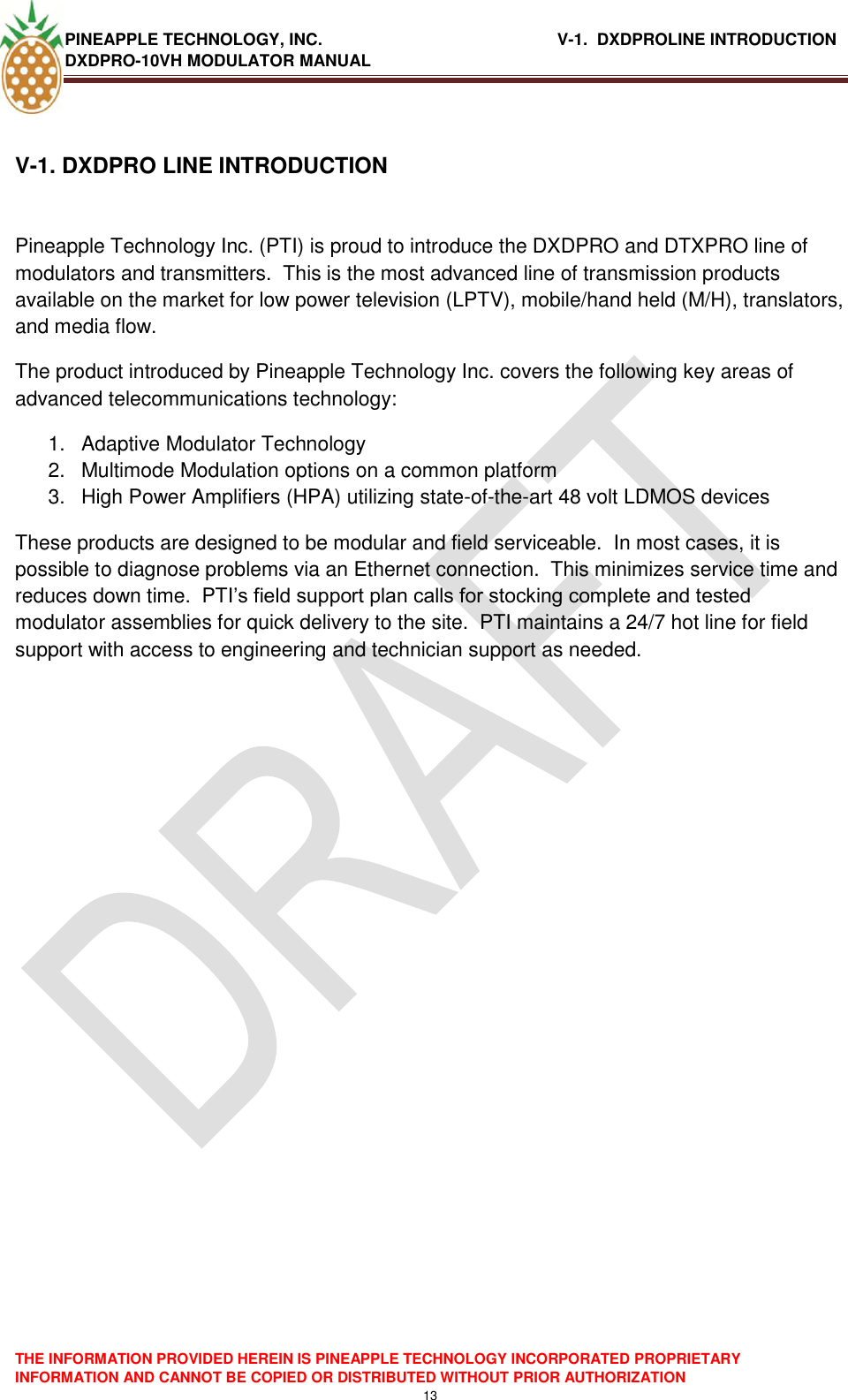 PINEAPPLE TECHNOLOGY, INC.                                                   V-1.  DXDPROLINE INTRODUCTION DXDPRO-10VH MODULATOR MANUAL    THE INFORMATION PROVIDED HEREIN IS PINEAPPLE TECHNOLOGY INCORPORATED PROPRIETARY INFORMATION AND CANNOT BE COPIED OR DISTRIBUTED WITHOUT PRIOR AUTHORIZATION 13  V-1. DXDPRO LINE INTRODUCTION   Pineapple Technology Inc. (PTI) is proud to introduce the DXDPRO and DTXPRO line of modulators and transmitters.  This is the most advanced line of transmission products available on the market for low power television (LPTV), mobile/hand held (M/H), translators, and media flow.   The product introduced by Pineapple Technology Inc. covers the following key areas of advanced telecommunications technology: 1.  Adaptive Modulator Technology 2.  Multimode Modulation options on a common platform 3.  High Power Amplifiers (HPA) utilizing state-of-the-art 48 volt LDMOS devices These products are designed to be modular and field serviceable.  In most cases, it is possible to diagnose problems via an Ethernet connection.  This minimizes service time and reduces down time.  PTI‘s field support plan calls for stocking complete and tested modulator assemblies for quick delivery to the site.  PTI maintains a 24/7 hot line for field support with access to engineering and technician support as needed.  