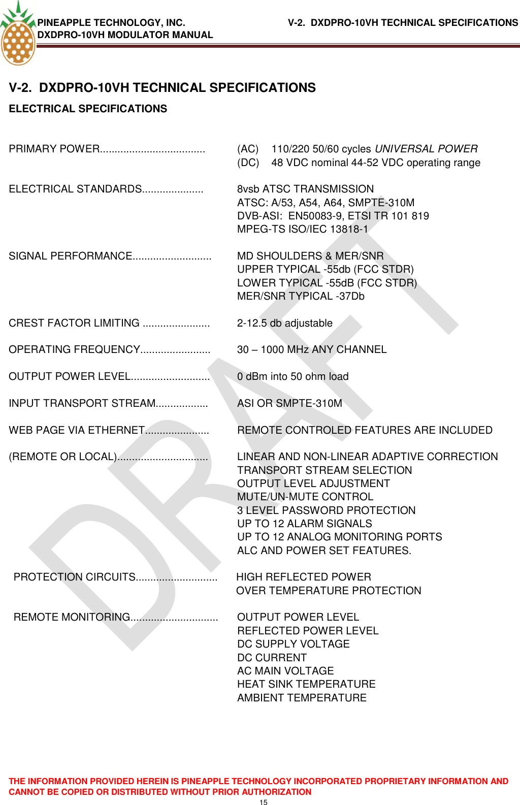 PINEAPPLE TECHNOLOGY, INC.                                      V-2.  DXDPRO-10VH TECHNICAL SPECIFICATIONS DXDPRO-10VH MODULATOR MANUAL  THE INFORMATION PROVIDED HEREIN IS PINEAPPLE TECHNOLOGY INCORPORATED PROPRIETARY INFORMATION AND CANNOT BE COPIED OR DISTRIBUTED WITHOUT PRIOR AUTHORIZATION 15   V-2.  DXDPRO-10VH TECHNICAL SPECIFICATIONS ELECTRICAL SPECIFICATIONS  PRIMARY POWER.................................... (AC)  110/220 50/60 cycles UNIVERSAL POWER (DC)  48 VDC nominal 44-52 VDC operating range  ELECTRICAL STANDARDS.....................  8vsb ATSC TRANSMISSION ATSC: A/53, A54, A64, SMPTE-310M DVB-ASI:  EN50083-9, ETSI TR 101 819 MPEG-TS ISO/IEC 13818-1  SIGNAL PERFORMANCE...........................  MD SHOULDERS &amp; MER/SNR  UPPER TYPICAL -55db (FCC STDR) LOWER TYPICAL -55dB (FCC STDR) MER/SNR TYPICAL -37Db  CREST FACTOR LIMITING .......................  2-12.5 db adjustable  OPERATING FREQUENCY........................  30 – 1000 MHz ANY CHANNEL  OUTPUT POWER LEVEL...........................  0 dBm into 50 ohm load  INPUT TRANSPORT STREAM..................  ASI OR SMPTE-310M  WEB PAGE VIA ETHERNET......................  REMOTE CONTROLED FEATURES ARE INCLUDED  (REMOTE OR LOCAL)...............................  LINEAR AND NON-LINEAR ADAPTIVE CORRECTION TRANSPORT STREAM SELECTION OUTPUT LEVEL ADJUSTMENT MUTE/UN-MUTE CONTROL 3 LEVEL PASSWORD PROTECTION UP TO 12 ALARM SIGNALS UP TO 12 ANALOG MONITORING PORTS  ALC AND POWER SET FEATURES.  PROTECTION CIRCUITS............................  HIGH REFLECTED POWER  OVER TEMPERATURE PROTECTION  REMOTE MONITORING..............................  OUTPUT POWER LEVEL REFLECTED POWER LEVEL DC SUPPLY VOLTAGE DC CURRENT AC MAIN VOLTAGE HEAT SINK TEMPERATURE AMBIENT TEMPERATURE    