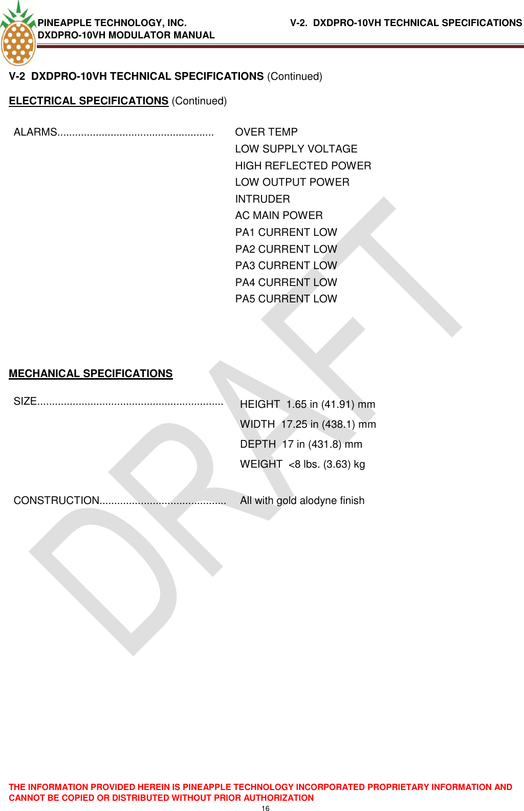 PINEAPPLE TECHNOLOGY, INC.                                      V-2.  DXDPRO-10VH TECHNICAL SPECIFICATIONS DXDPRO-10VH MODULATOR MANUAL  THE INFORMATION PROVIDED HEREIN IS PINEAPPLE TECHNOLOGY INCORPORATED PROPRIETARY INFORMATION AND CANNOT BE COPIED OR DISTRIBUTED WITHOUT PRIOR AUTHORIZATION 16  V-2  DXDPRO-10VH TECHNICAL SPECIFICATIONS (Continued) ELECTRICAL SPECIFICATIONS (Continued) ALARMS..................................................... OVER TEMP LOW SUPPLY VOLTAGE HIGH REFLECTED POWER LOW OUTPUT POWER INTRUDER  AC MAIN POWER PA1 CURRENT LOW PA2 CURRENT LOW PA3 CURRENT LOW PA4 CURRENT LOW PA5 CURRENT LOW   MECHANICAL SPECIFICATIONS SIZE............................................................... HEIGHT  1.65 in (41.91) mm WIDTH  17.25 in (438.1) mm DEPTH  17 in (431.8) mm WEIGHT  &lt;8 lbs. (3.63) kg  CONSTRUCTION........................................... All with gold alodyne finish          