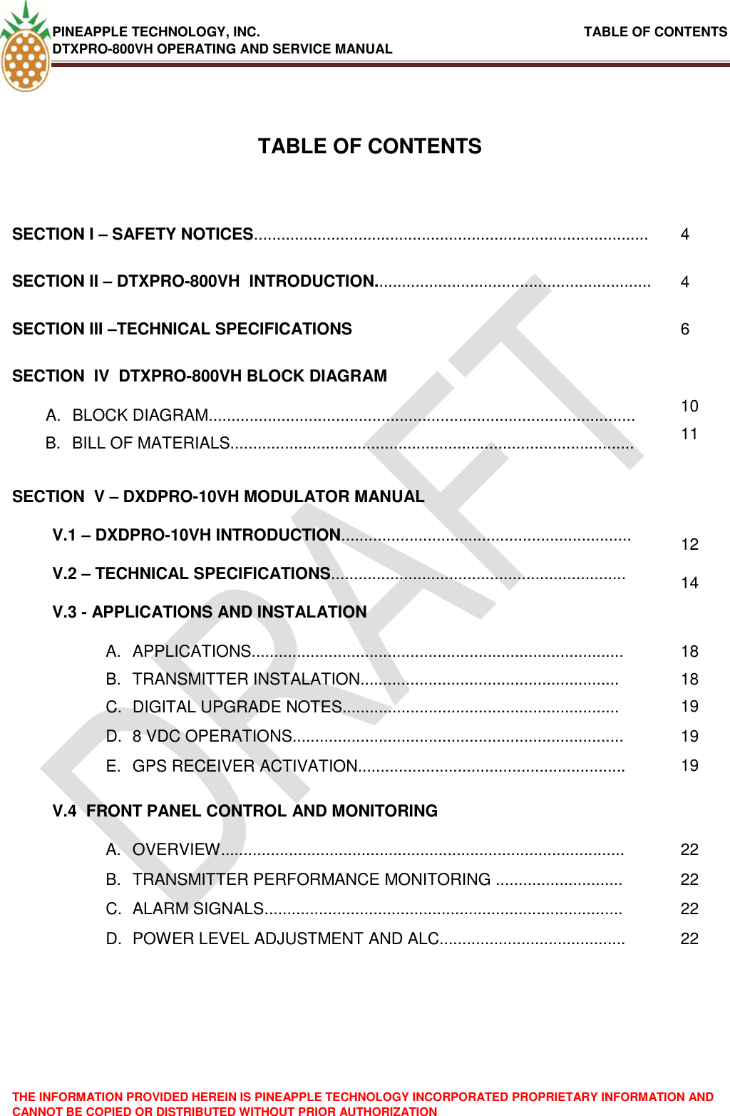 PINEAPPLE TECHNOLOGY, INC.                                                               TABLE OF CONTENTS DTXPRO-800VH OPERATING AND SERVICE MANUAL THE INFORMATION PROVIDED HEREIN IS PINEAPPLE TECHNOLOGY INCORPORATED PROPRIETARY INFORMATION AND CANNOT BE COPIED OR DISTRIBUTED WITHOUT PRIOR AUTHORIZATION    TABLE OF CONTENTS  SECTION I – SAFETY NOTICES....................................................................................... 4 SECTION II – DTXPRO-800VH  INTRODUCTION............................................................. 4 SECTION III –TECHNICAL SPECIFICATIONS 6 SECTION  IV  DTXPRO-800VH BLOCK DIAGRAM  A.  BLOCK DIAGRAM.............................................................................................. 10 B.  BILL OF MATERIALS......................................................................................... 11 SECTION  V – DXDPRO-10VH MODULATOR MANUAL  V.1 – DXDPRO-10VH INTRODUCTION................................................................ 12 V.2 – TECHNICAL SPECIFICATIONS................................................................. 14 V.3 - APPLICATIONS AND INSTALATION  A.  APPLICATIONS.................................................................................. 18 B.  TRANSMITTER INSTALATION......................................................... 18 C.  DIGITAL UPGRADE NOTES............................................................. 19 D.  8 VDC OPERATIONS......................................................................... 19 E.  GPS RECEIVER ACTIVATION........................................................... 19 V.4  FRONT PANEL CONTROL AND MONITORING  A.  OVERVIEW......................................................................................... 22 B.  TRANSMITTER PERFORMANCE MONITORING ............................ 22 C.  ALARM SIGNALS............................................................................... 22 D.  POWER LEVEL ADJUSTMENT AND ALC......................................... 22  