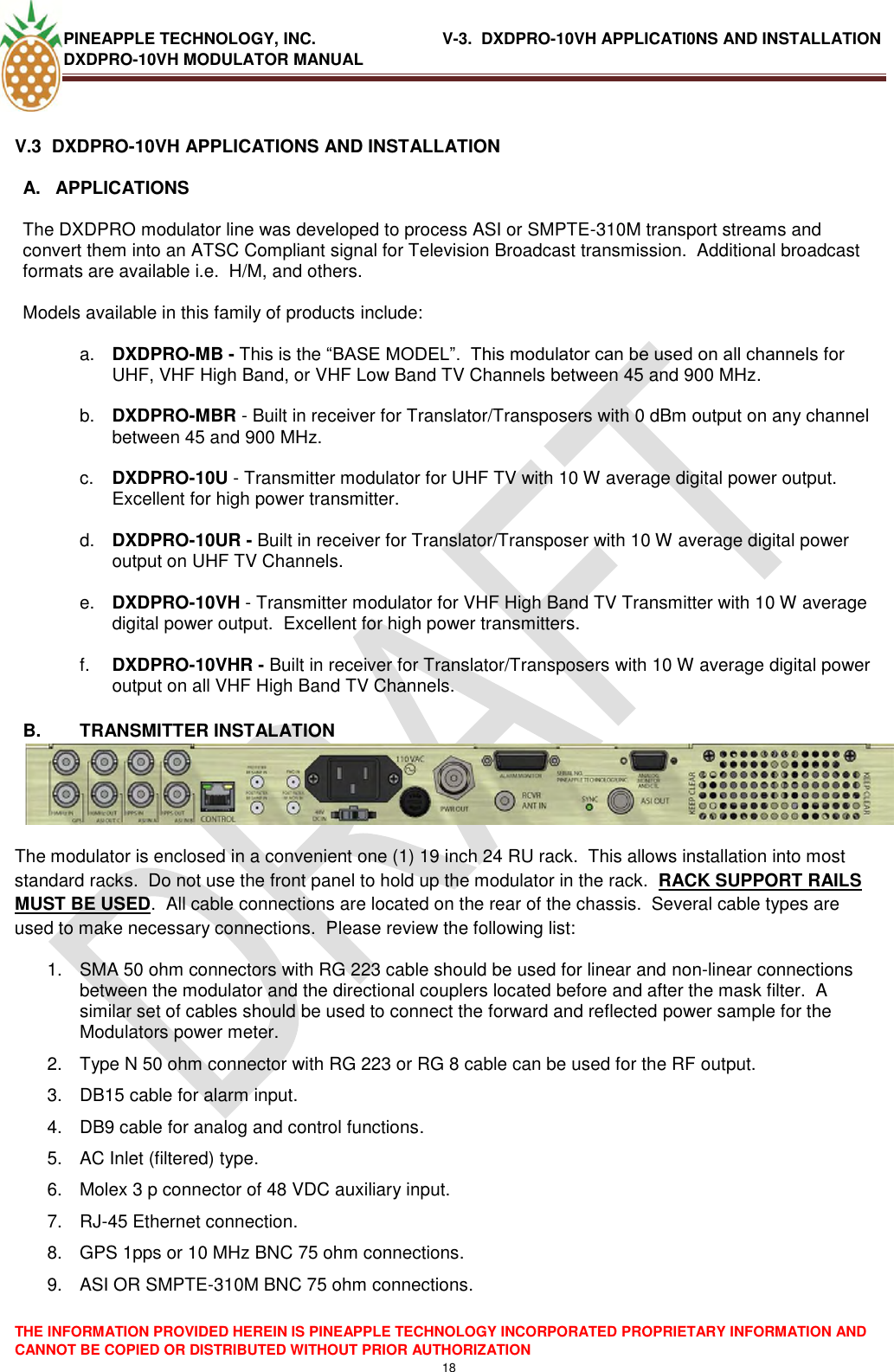 PINEAPPLE TECHNOLOGY, INC.                            V-3.  DXDPRO-10VH APPLICATI0NS AND INSTALLATION DXDPRO-10VH MODULATOR MANUAL  THE INFORMATION PROVIDED HEREIN IS PINEAPPLE TECHNOLOGY INCORPORATED PROPRIETARY INFORMATION AND CANNOT BE COPIED OR DISTRIBUTED WITHOUT PRIOR AUTHORIZATION 18  V.3  DXDPRO-10VH APPLICATIONS AND INSTALLATION A.  APPLICATIONS    The DXDPRO modulator line was developed to process ASI or SMPTE-310M transport streams and convert them into an ATSC Compliant signal for Television Broadcast transmission.  Additional broadcast formats are available i.e.  H/M, and others.    Models available in this family of products include:  a. DXDPRO-MB - This is the ―BASE MODEL‖.  This modulator can be used on all channels for UHF, VHF High Band, or VHF Low Band TV Channels between 45 and 900 MHz.  b. DXDPRO-MBR - Built in receiver for Translator/Transposers with 0 dBm output on any channel between 45 and 900 MHz.  c. DXDPRO-10U - Transmitter modulator for UHF TV with 10 W average digital power output.  Excellent for high power transmitter.  d. DXDPRO-10UR - Built in receiver for Translator/Transposer with 10 W average digital power output on UHF TV Channels.  e. DXDPRO-10VH - Transmitter modulator for VHF High Band TV Transmitter with 10 W average digital power output.  Excellent for high power transmitters.  f. DXDPRO-10VHR - Built in receiver for Translator/Transposers with 10 W average digital power output on all VHF High Band TV Channels.  B.  TRANSMITTER INSTALATION The modulator is enclosed in a convenient one (1) 19 inch 24 RU rack.  This allows installation into most standard racks.  Do not use the front panel to hold up the modulator in the rack.  RACK SUPPORT RAILS MUST BE USED.  All cable connections are located on the rear of the chassis.  Several cable types are used to make necessary connections.  Please review the following list: 1.  SMA 50 ohm connectors with RG 223 cable should be used for linear and non-linear connections between the modulator and the directional couplers located before and after the mask filter.  A similar set of cables should be used to connect the forward and reflected power sample for the Modulators power meter. 2.  Type N 50 ohm connector with RG 223 or RG 8 cable can be used for the RF output. 3.  DB15 cable for alarm input. 4.  DB9 cable for analog and control functions. 5.  AC Inlet (filtered) type. 6.  Molex 3 p connector of 48 VDC auxiliary input.  7. RJ-45 Ethernet connection. 8.  GPS 1pps or 10 MHz BNC 75 ohm connections. 9.  ASI OR SMPTE-310M BNC 75 ohm connections. 