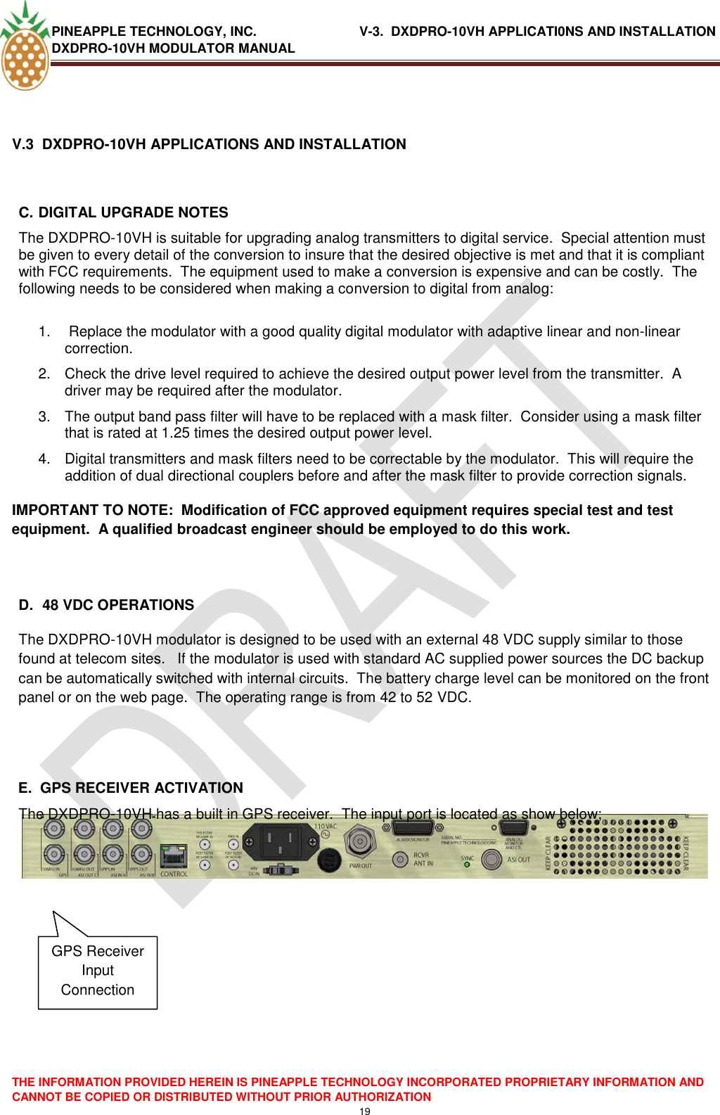 PINEAPPLE TECHNOLOGY, INC.                            V-3.  DXDPRO-10VH APPLICATI0NS AND INSTALLATION DXDPRO-10VH MODULATOR MANUAL  THE INFORMATION PROVIDED HEREIN IS PINEAPPLE TECHNOLOGY INCORPORATED PROPRIETARY INFORMATION AND CANNOT BE COPIED OR DISTRIBUTED WITHOUT PRIOR AUTHORIZATION 19   V.3  DXDPRO-10VH APPLICATIONS AND INSTALLATION  C. DIGITAL UPGRADE NOTES The DXDPRO-10VH is suitable for upgrading analog transmitters to digital service.  Special attention must be given to every detail of the conversion to insure that the desired objective is met and that it is compliant with FCC requirements.  The equipment used to make a conversion is expensive and can be costly.  The following needs to be considered when making a conversion to digital from analog:  1.   Replace the modulator with a good quality digital modulator with adaptive linear and non-linear correction. 2.  Check the drive level required to achieve the desired output power level from the transmitter.  A driver may be required after the modulator. 3.  The output band pass filter will have to be replaced with a mask filter.  Consider using a mask filter that is rated at 1.25 times the desired output power level. 4.  Digital transmitters and mask filters need to be correctable by the modulator.  This will require the addition of dual directional couplers before and after the mask filter to provide correction signals. IMPORTANT TO NOTE:  Modification of FCC approved equipment requires special test and test equipment.  A qualified broadcast engineer should be employed to do this work.       D.  48 VDC OPERATIONS The DXDPRO-10VH modulator is designed to be used with an external 48 VDC supply similar to those found at telecom sites.   If the modulator is used with standard AC supplied power sources the DC backup can be automatically switched with internal circuits.  The battery charge level can be monitored on the front panel or on the web page.  The operating range is from 42 to 52 VDC.   E.  GPS RECEIVER ACTIVATION The DXDPRO-10VH has a built in GPS receiver.  The input port is located as show below;        GPS Receiver Input Connection 