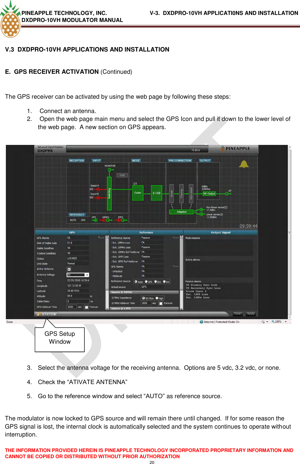 PINEAPPLE TECHNOLOGY, INC.                            V-3.  DXDPRO-10VH APPLICATI0NS AND INSTALLATION DXDPRO-10VH MODULATOR MANUAL  THE INFORMATION PROVIDED HEREIN IS PINEAPPLE TECHNOLOGY INCORPORATED PROPRIETARY INFORMATION AND CANNOT BE COPIED OR DISTRIBUTED WITHOUT PRIOR AUTHORIZATION 20  V.3  DXDPRO-10VH APPLICATIONS AND INSTALLATION  E.  GPS RECEIVER ACTIVATION (Continued)  The GPS receiver can be activated by using the web page by following these steps: 1.   Connect an antenna.  2.   Open the web page main menu and select the GPS Icon and pull it down to the lower level of the web page.  A new section on GPS appears.                 3.  Select the antenna voltage for the receiving antenna.  Options are 5 vdc, 3.2 vdc, or none. 4. Check the ―ATIVATE ANTENNA‖ 5. Go to the reference window and select ―AUTO‖ as reference source.  The modulator is now locked to GPS source and will remain there until changed.  If for some reason the GPS signal is lost, the internal clock is automatically selected and the system continues to operate without interruption. GPS Setup Window 