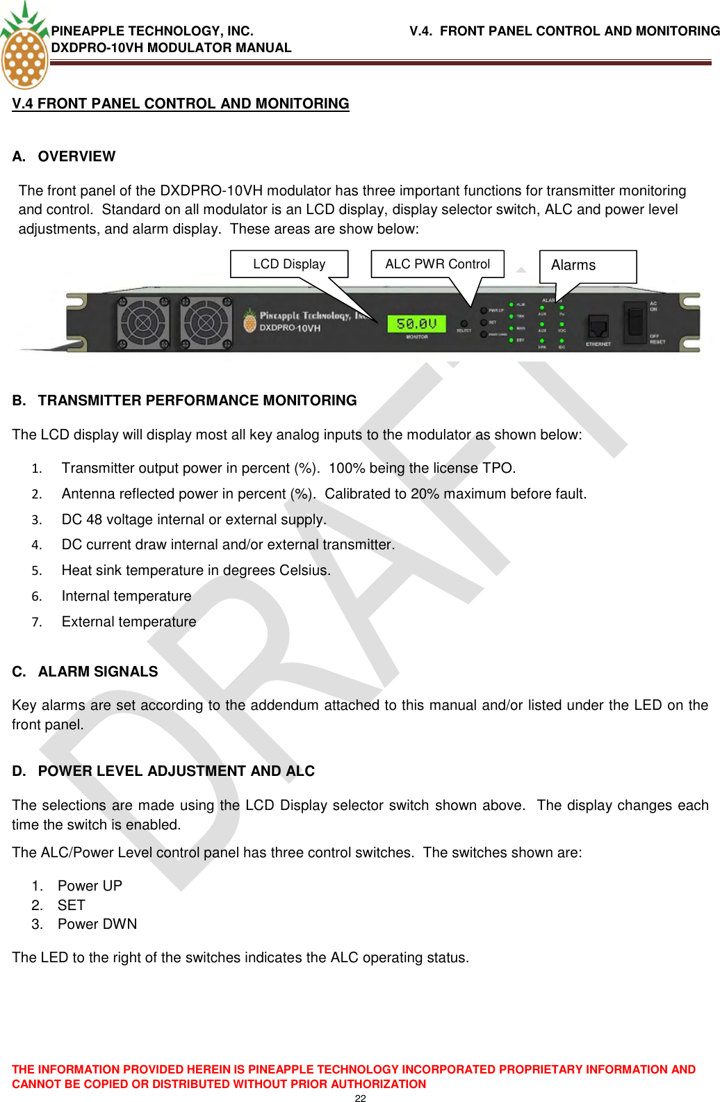 PINEAPPLE TECHNOLOGY, INC.                                           V.4.  FRONT PANEL CONTROL AND MONITORING DXDPRO-10VH MODULATOR MANUAL  THE INFORMATION PROVIDED HEREIN IS PINEAPPLE TECHNOLOGY INCORPORATED PROPRIETARY INFORMATION AND CANNOT BE COPIED OR DISTRIBUTED WITHOUT PRIOR AUTHORIZATION 22  V.4 FRONT PANEL CONTROL AND MONITORING   A.  OVERVIEW The front panel of the DXDPRO-10VH modulator has three important functions for transmitter monitoring and control.  Standard on all modulator is an LCD display, display selector switch, ALC and power level adjustments, and alarm display.  These areas are show below:    B.  TRANSMITTER PERFORMANCE MONITORING The LCD display will display most all key analog inputs to the modulator as shown below: 1.   Transmitter output power in percent (%).  100% being the license TPO. 2.   Antenna reflected power in percent (%).  Calibrated to 20% maximum before fault. 3.   DC 48 voltage internal or external supply. 4.   DC current draw internal and/or external transmitter. 5.   Heat sink temperature in degrees Celsius. 6.   Internal temperature  7.   External temperature  C.  ALARM SIGNALS Key alarms are set according to the addendum attached to this manual and/or listed under the LED on the front panel.  D.  POWER LEVEL ADJUSTMENT AND ALC The selections are made using the LCD Display selector switch  shown above.  The display changes each time the switch is enabled. The ALC/Power Level control panel has three control switches.  The switches shown are: 1.  Power UP 2. SET 3.  Power DWN The LED to the right of the switches indicates the ALC operating status.LCD Display  Alarms ALC PWR Control  