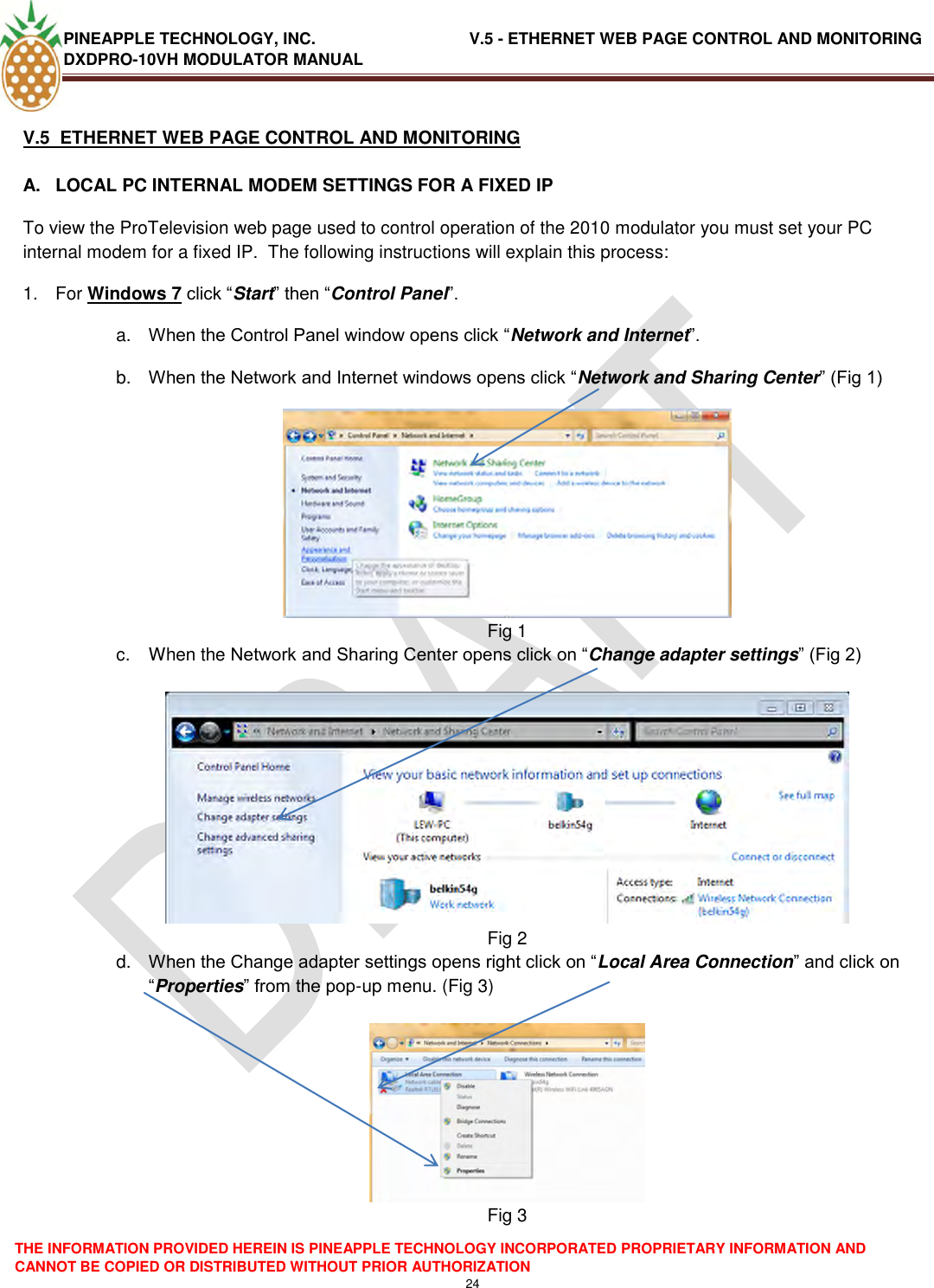 PINEAPPLE TECHNOLOGY, INC.                                  V.5 - ETHERNET WEB PAGE CONTROL AND MONITORING DXDPRO-10VH MODULATOR MANUAL  THE INFORMATION PROVIDED HEREIN IS PINEAPPLE TECHNOLOGY INCORPORATED PROPRIETARY INFORMATION AND CANNOT BE COPIED OR DISTRIBUTED WITHOUT PRIOR AUTHORIZATION 24  V.5  ETHERNET WEB PAGE CONTROL AND MONITORING  A.  LOCAL PC INTERNAL MODEM SETTINGS FOR A FIXED IP To view the ProTelevision web page used to control operation of the 2010 modulator you must set your PC internal modem for a fixed IP.  The following instructions will explain this process: 1.  For Windows 7 click ―Start‖ then ―Control Panel‖. a. When the Control Panel window opens click ―Network and Internet‖. b. When the Network and Internet windows opens click ―Network and Sharing Center‖ (Fig 1)  Fig 1 c.  When the Network and Sharing Center opens click on ―Change adapter settings‖ (Fig 2)   Fig 2 d. When the Change adapter settings opens right click on ―Local Area Connection‖ and click on ―Properties‖ from the pop-up menu. (Fig 3)   Fig 3 