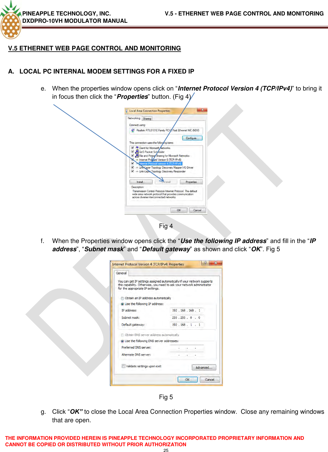 PINEAPPLE TECHNOLOGY, INC.                                  V.5 - ETHERNET WEB PAGE CONTROL AND MONITORING DXDPRO-10VH MODULATOR MANUAL  THE INFORMATION PROVIDED HEREIN IS PINEAPPLE TECHNOLOGY INCORPORATED PROPRIETARY INFORMATION AND CANNOT BE COPIED OR DISTRIBUTED WITHOUT PRIOR AUTHORIZATION 25  V.5 ETHERNET WEB PAGE CONTROL AND MONITORING  A.  LOCAL PC INTERNAL MODEM SETTINGS FOR A FIXED IP  e. When the properties window opens click on ―Internet Protocol Version 4 (TCP/IPv4)‖ to bring it in focus then click the ―Properties‖ button. (Fig 4)  Fig 4 f.  When the Properties window opens click the ―Use the following IP address‖ and fill in the ―IP address‖, ―Subnet mask‖ and ―Default gateway‖ as shown and click ―OK‖. Fig 5   Fig 5 g. Click ―OK” to close the Local Area Connection Properties window.  Close any remaining windows that are open. 