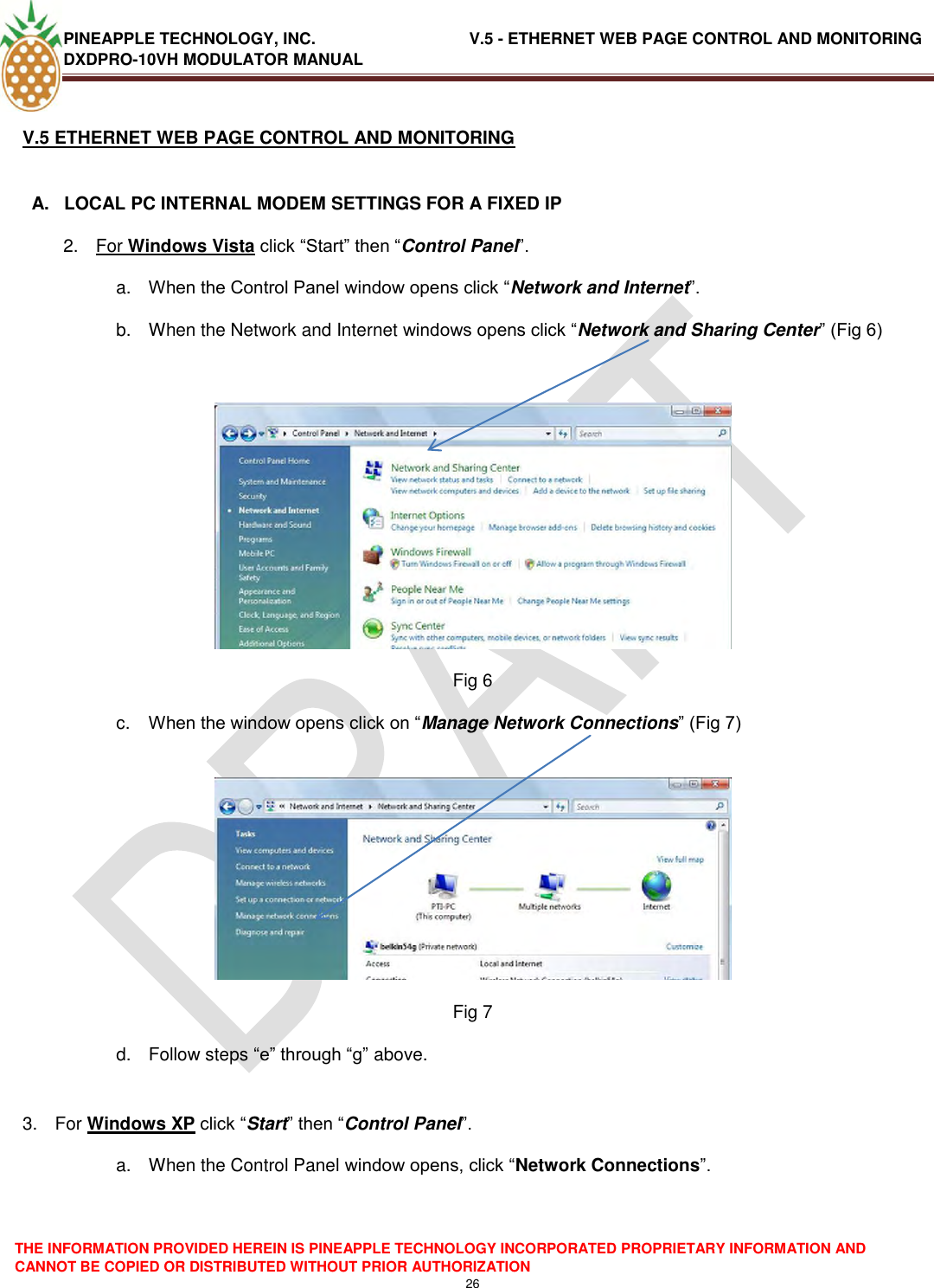 PINEAPPLE TECHNOLOGY, INC.                                  V.5 - ETHERNET WEB PAGE CONTROL AND MONITORING DXDPRO-10VH MODULATOR MANUAL  THE INFORMATION PROVIDED HEREIN IS PINEAPPLE TECHNOLOGY INCORPORATED PROPRIETARY INFORMATION AND CANNOT BE COPIED OR DISTRIBUTED WITHOUT PRIOR AUTHORIZATION 26  V.5 ETHERNET WEB PAGE CONTROL AND MONITORING  A.  LOCAL PC INTERNAL MODEM SETTINGS FOR A FIXED IP 2.  For Windows Vista click ―Start‖ then ―Control Panel‖. a. When the Control Panel window opens click ―Network and Internet‖. b.  When the Network and Internet windows opens click ―Network and Sharing Center‖ (Fig 6)   Fig 6 c. When the window opens click on ―Manage Network Connections‖ (Fig 7)   Fig 7 d.  Follow steps ―e‖ through ―g‖ above.  3.  For Windows XP click ―Start‖ then ―Control Panel‖. a.  When the Control Panel window opens, click ―Network Connections‖.  
